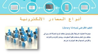 ‫االلكترونية‬ ‫المصادر‬ ‫أنواع‬
‫االفتراضى‬ ‫التعليم‬
Library Virtual
‫للدارس‬ ‫المعرفة‬ ‫أنواع‬ ‫مختلف‬ ‫وتوصيل‬ ‫بنقل‬ ‫المرتبطة‬ ‫العمليات‬ ‫مجموعة‬
‫في‬ ‫ين‬
‫واالنتر‬ ‫اإلنترنت‬ ‫ويشمل‬ ،‫المعلومات‬ ‫تقنية‬ ‫باستخدام‬ ‫العالم‬ ‫دول‬ ‫مختلف‬
‫انت‬
‫بعد‬ ‫عن‬ ‫المؤتمرات‬ ‫وعقد‬ ‫المدمجة‬ ‫واألقراص‬
.
 