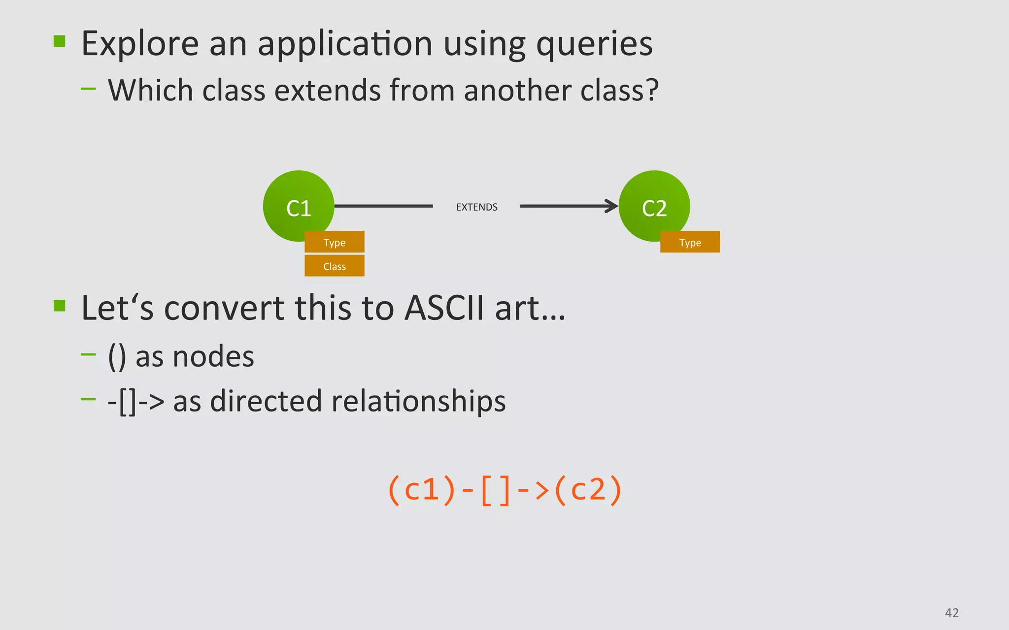 42	
C2	
Type	
C1	
Type	
Class	
EXTENDS	
§  Explore	an	applicaBon	using	queries	
-  Which	class	extends	from	another	class?	
§  Let‘s	convert	this	to	ASCII	art…		
-  ()	as	nodes	
-  -[]->	as	directed	relaBonships	
(c1)-[]->(c2)	
 
