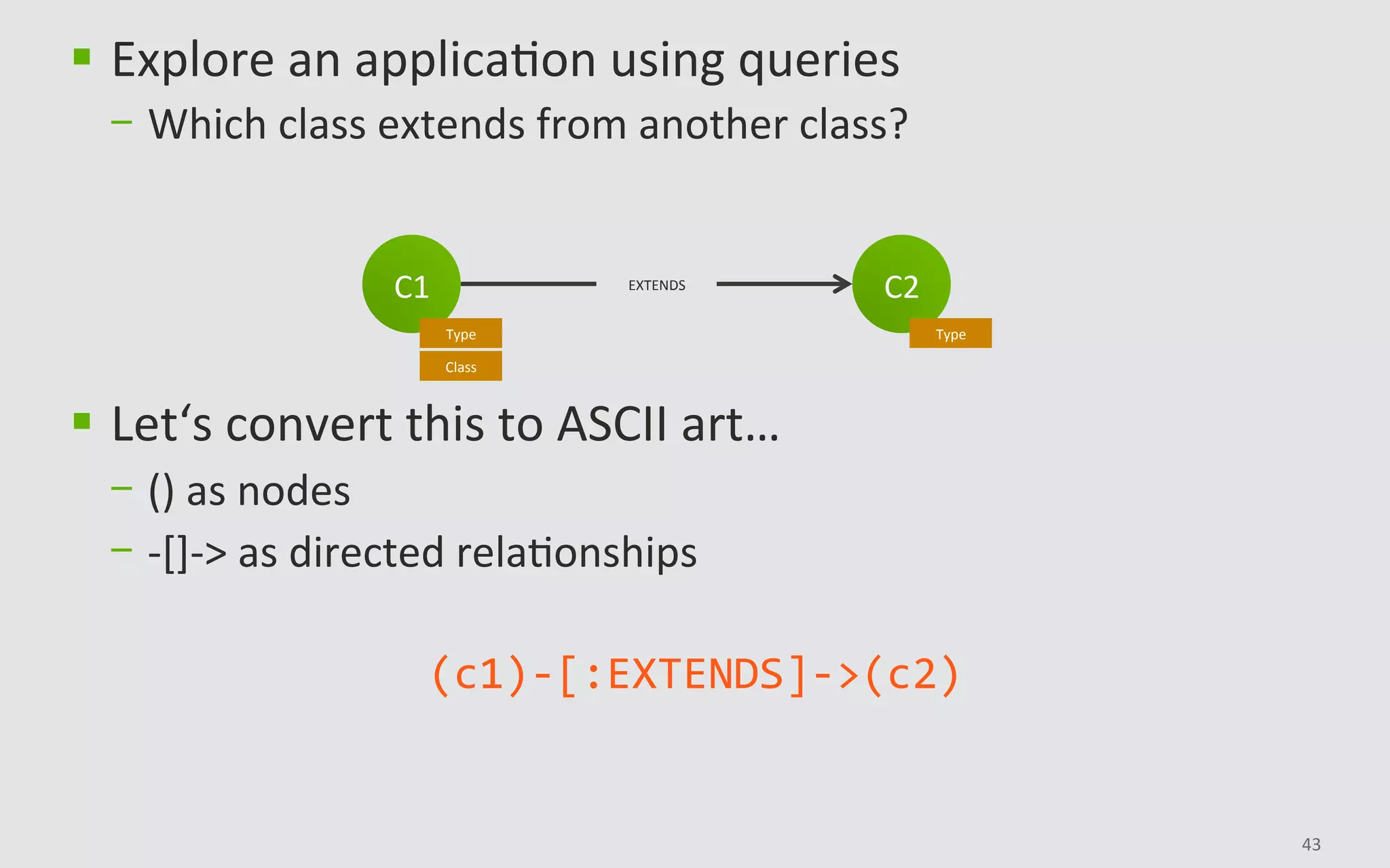 43	
C2	
Type	
C1	
Type	
Class	
EXTENDS	
§  Explore	an	applicaBon	using	queries	
-  Which	class	extends	from	another	class?	
§  Let‘s	convert	this	to	ASCII	art…		
-  ()	as	nodes	
-  -[]->	as	directed	relaBonships	
(c1)-[:EXTENDS]->(c2)	
 