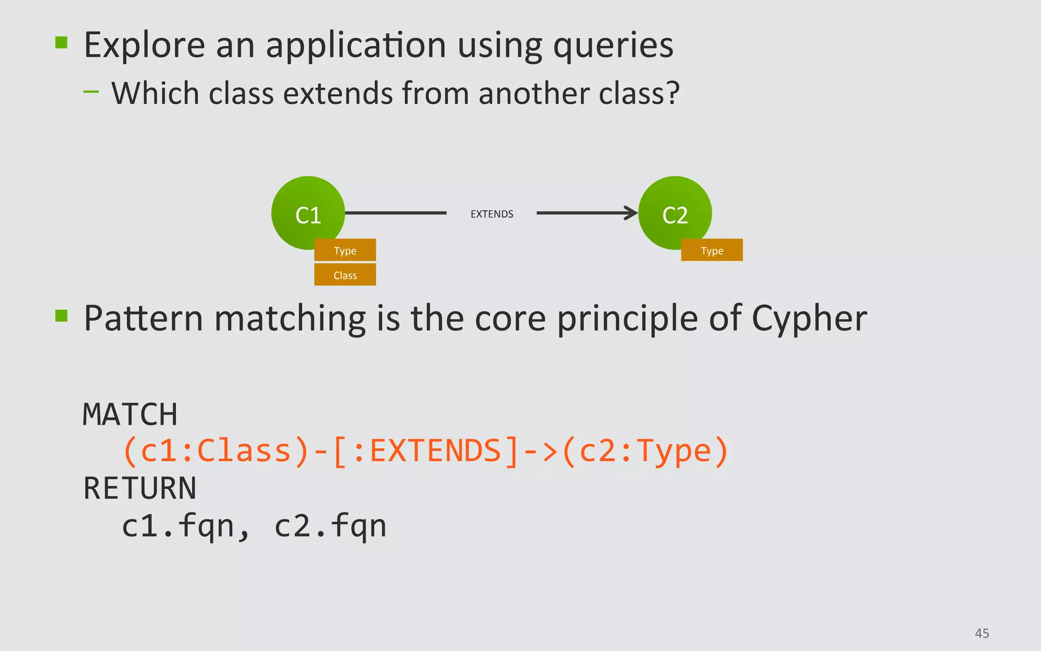 45	
§  Explore	an	applicaBon	using	queries	
-  Which	class	extends	from	another	class?	
§  PaHern	matching	is	the	core	principle	of	Cypher	
	
MATCH	
		(c1:Class)-[:EXTENDS]->(c2:Type)	
RETURN	
		c1.fqn,	c2.fqn	
C2	
Type	
C1	
Type	
Class	
EXTENDS	
 