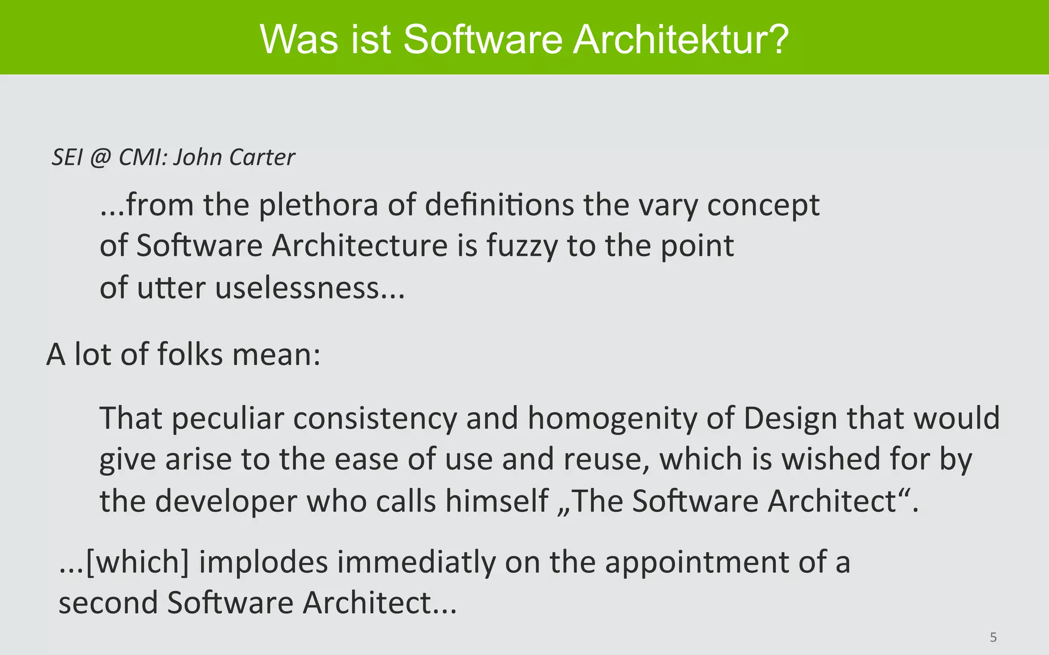5	
Was ist Software Architektur?
...from	the	plethora	of	deﬁniBons	the	vary	concept	
of	SoGware	Architecture	is	fuzzy	to	the	point	
of	uHer	uselessness...	
SEI	@	CMI:	John	Carter	
A	lot	of	folks	mean:	
That	peculiar	consistency	and	homogenity	of	Design	that	would		
give	arise	to	the	ease	of	use	and	reuse,	which	is	wished	for	by		
the	developer	who	calls	himself	„The	SoGware	Architect“.	
...[which]	implodes	immediatly	on	the	appointment	of	a		
second	SoGware	Architect...		
 