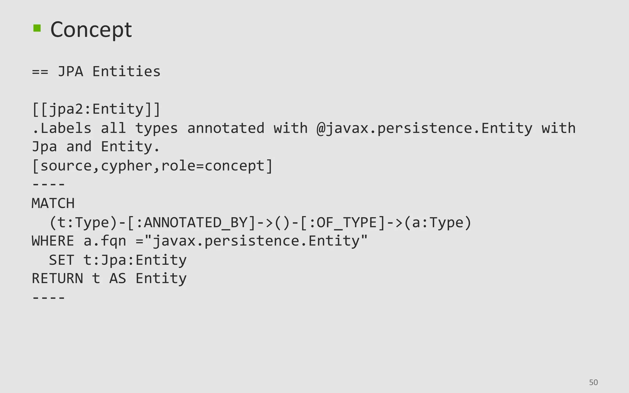 50	
§  Concept	
		
==	JPA	Entities	
	
[[jpa2:Entity]]	
.Labels	all	types	annotated	with	@javax.persistence.Entity	with	
Jpa	and	Entity.	
[source,cypher,role=concept]	
----	
MATCH	
		(t:Type)-[:ANNOTATED_BY]->()-[:OF_TYPE]->(a:Type)	
WHERE	a.fqn	="javax.persistence.Entity"	
		SET	t:Jpa:Entity	
RETURN	t	AS	Entity	
----	
 