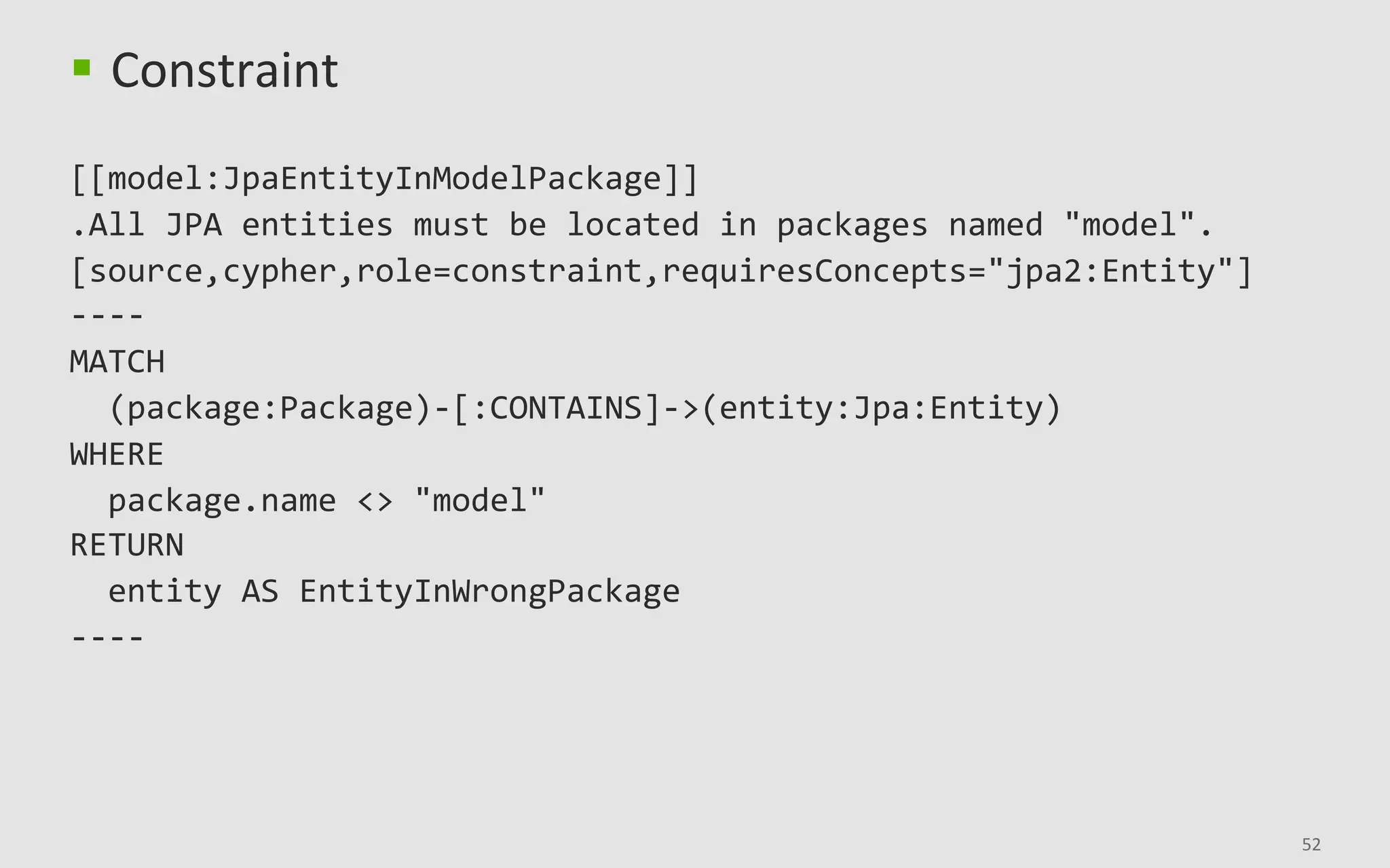 52	
§  Constraint	
	
[[model:JpaEntityInModelPackage]]	
.All	JPA	entities	must	be	located	in	packages	named	"model".	
[source,cypher,role=constraint,requiresConcepts="jpa2:Entity"]	
----	
MATCH	
		(package:Package)-[:CONTAINS]->(entity:Jpa:Entity)	
WHERE	
		package.name	<>	"model"	
RETURN	
		entity	AS	EntityInWrongPackage	
----	
 