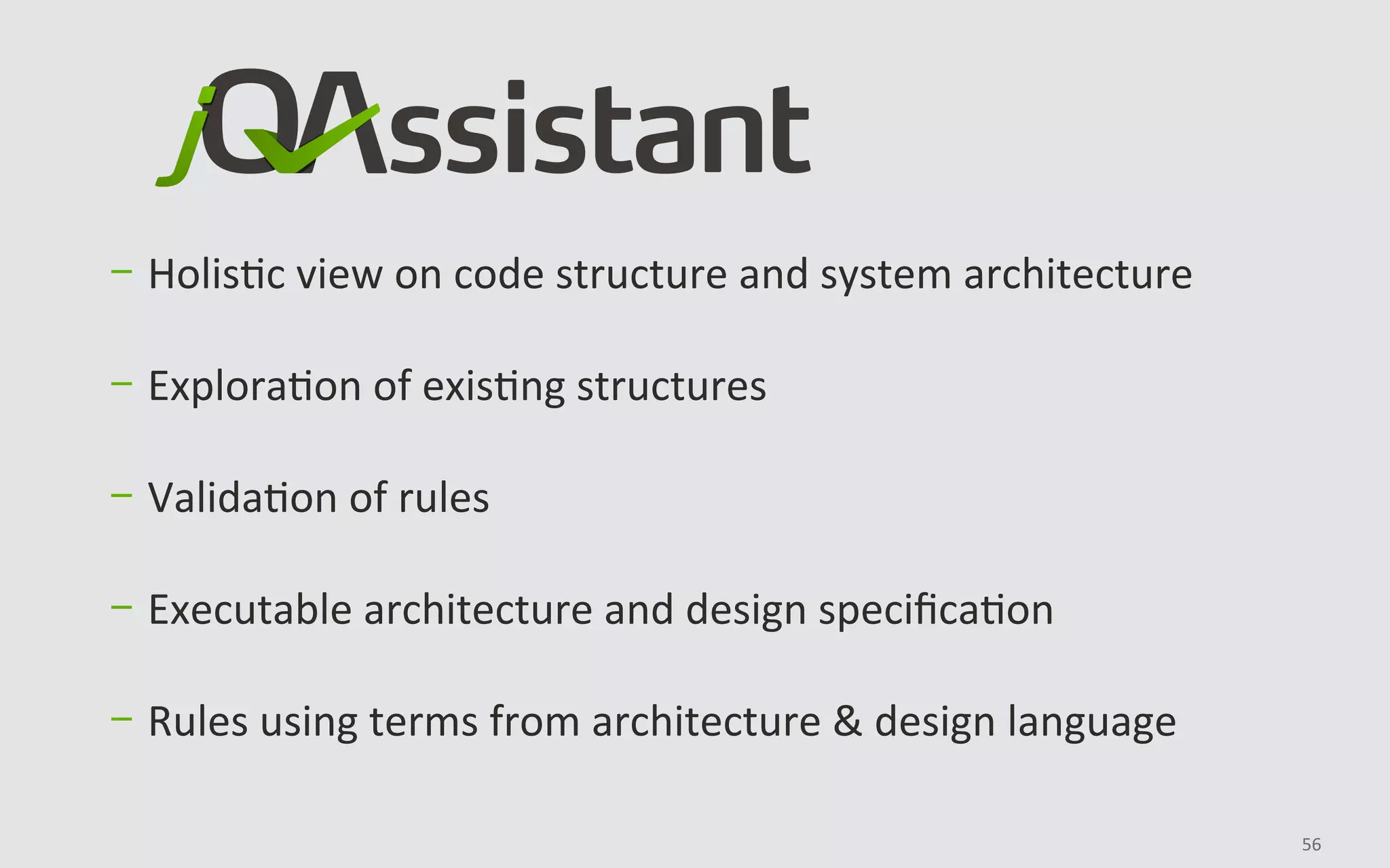56	
	
	
	
-  HolisBc	view	on	code	structure	and	system	architecture	
-  ExploraBon	of	exisBng	structures	
-  ValidaBon	of	rules	
	
-  Executable	architecture	and	design	speciﬁcaBon	
-  Rules	using	terms	from	architecture	&	design	language	
 