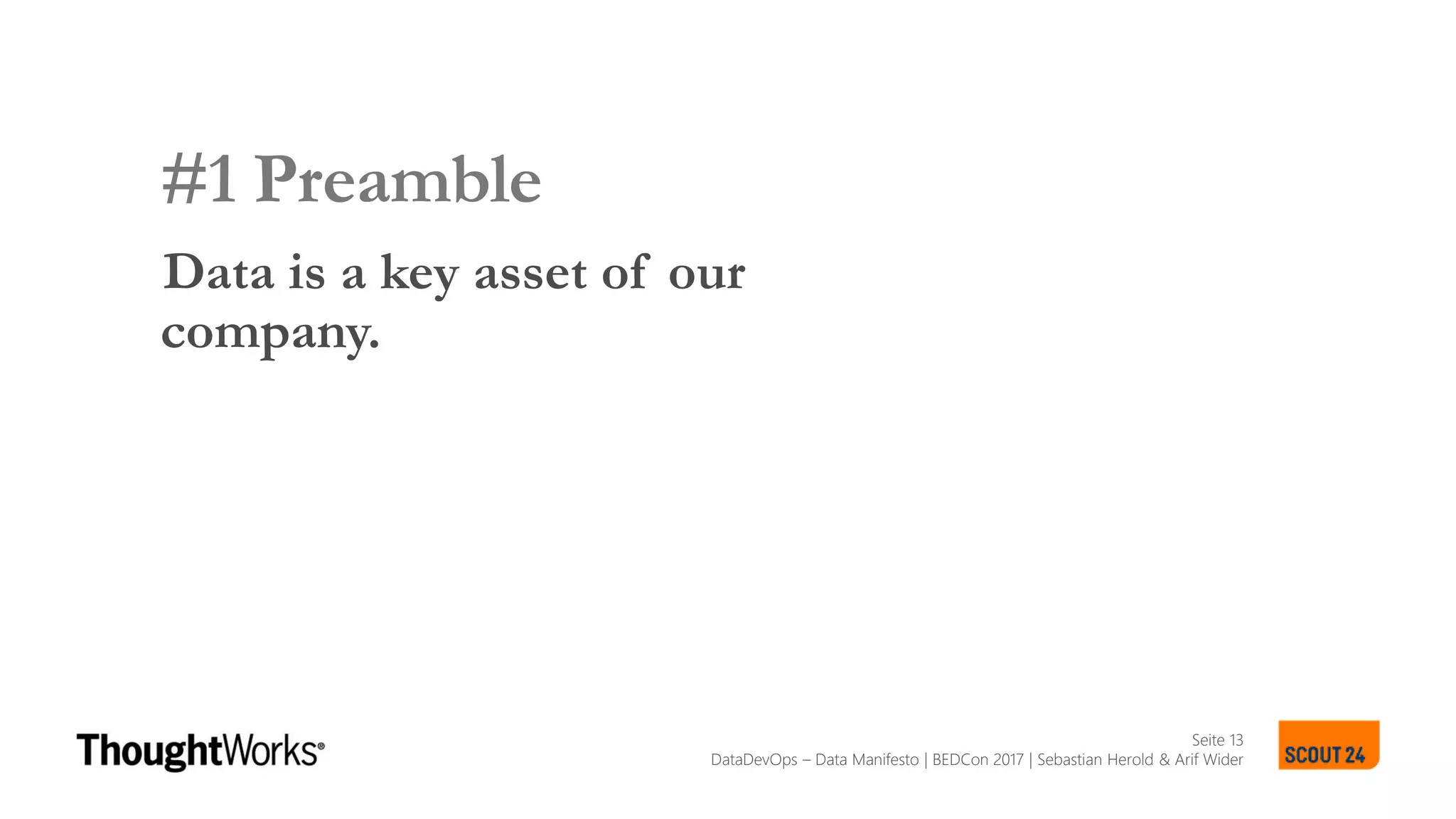 Seite 13
SCOUT24 DATA LANDSCAPE MANIFESTO
#1 Preamble
Data is a key asset of our
company.
SCOUT24 DATA LANDSCAPE MANIFESTO
DataDevOps – Data Manifesto | BEDCon 2017 | Sebastian Herold & Arif Wider
 