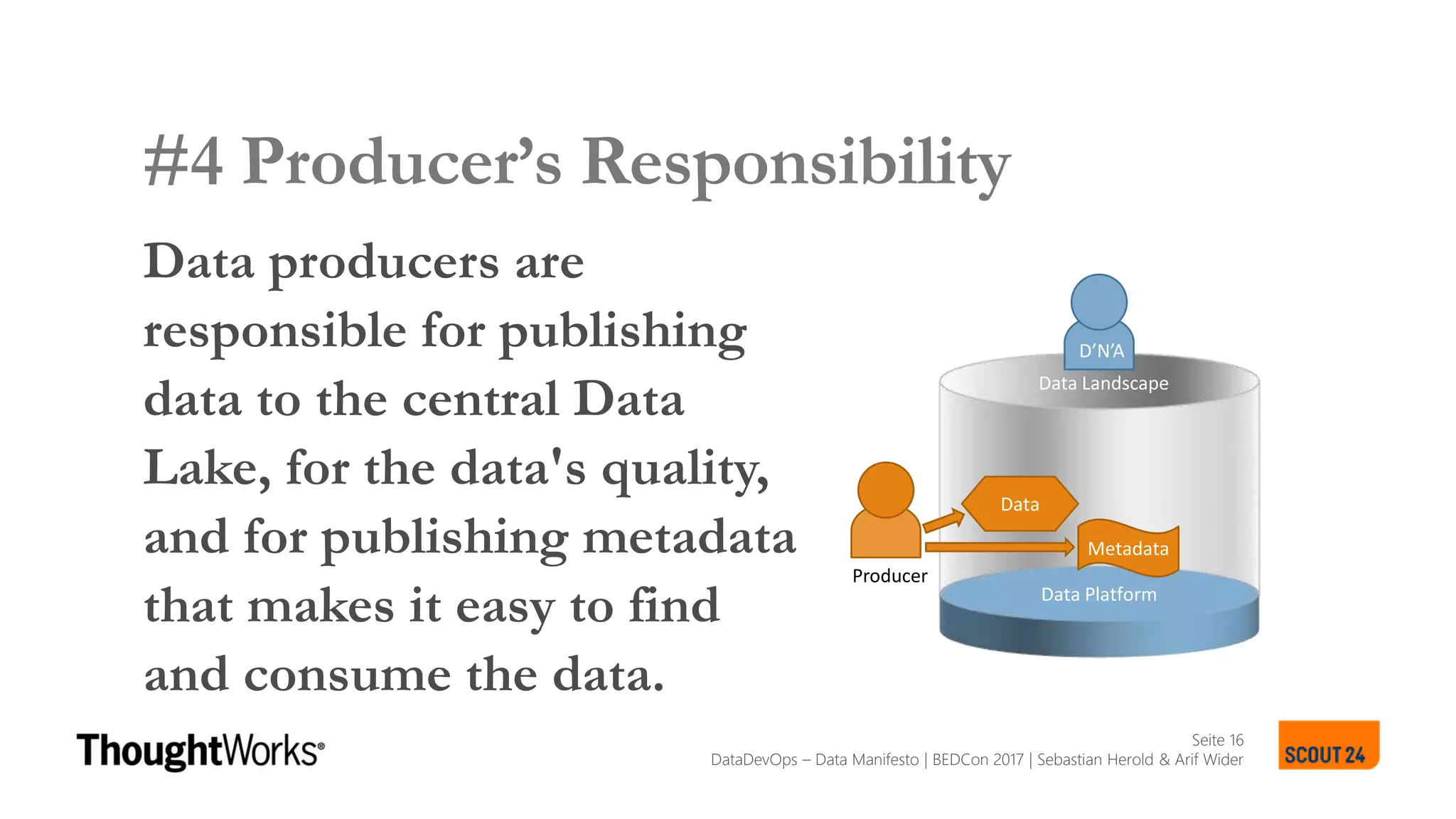 Seite 16
SCOUT24 DATA LANDSCAPE MANIFESTO
#4 Producer’s Responsibility
Data producers are
responsible for publishing
data to the central Data
Lake, for the data's quality,
and for publishing metadata
that makes it easy to find
and consume the data.
SCOUT24 DATA LANDSCAPE MANIFESTO
Data Platform
Metadata
Data
Producer
D’N’A
Data Landscape
DataDevOps – Data Manifesto | BEDCon 2017 | Sebastian Herold & Arif Wider
 