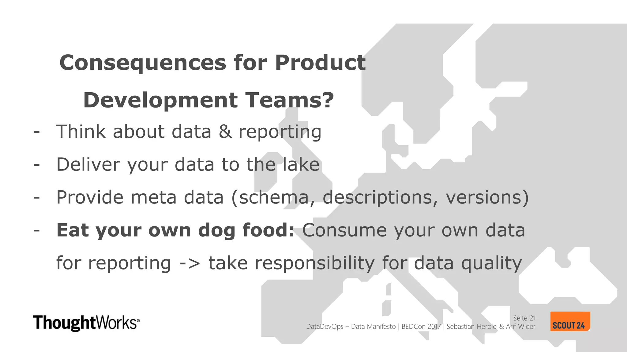 Seite 21
Consequences for Product
Development Teams?
DataDevOps – Data Manifesto | BEDCon 2017 | Sebastian Herold & Arif Wider
- Think about data & reporting
- Deliver your data to the lake
- Provide meta data (schema, descriptions, versions)
- Eat your own dog food: Consume your own data
for reporting -> take responsibility for data quality
 