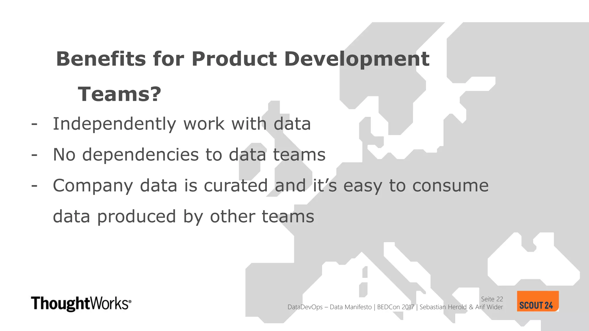 Seite 22
Benefits for Product Development
Teams?
DataDevOps – Data Manifesto | BEDCon 2017 | Sebastian Herold & Arif Wider
- Independently work with data
- No dependencies to data teams
- Company data is curated and it’s easy to consume
data produced by other teams
 