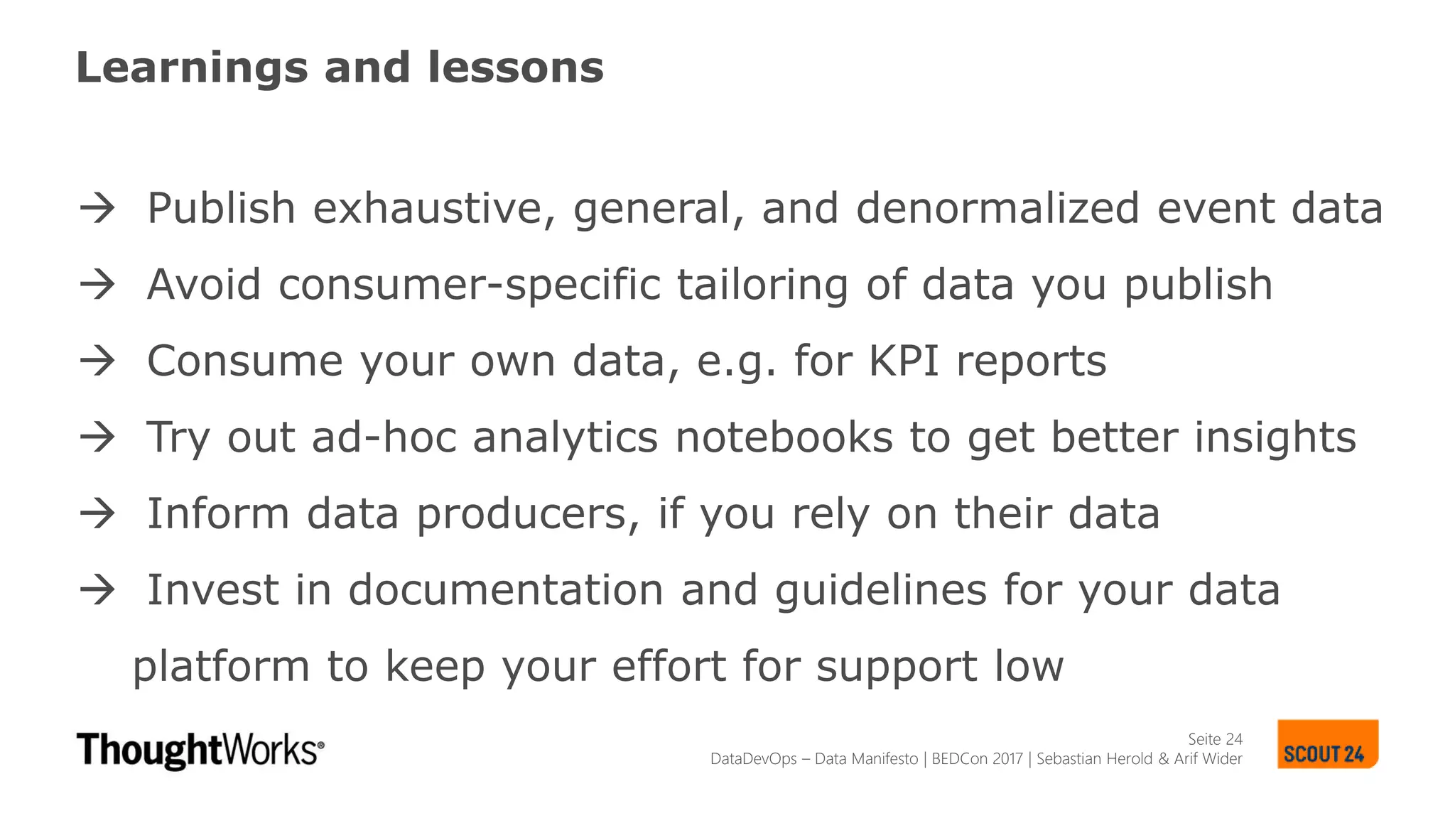 Seite 24
Learnings and lessons
 Publish exhaustive, general, and denormalized event data
 Avoid consumer-specific tailoring of data you publish
 Consume your own data, e.g. for KPI reports
 Try out ad-hoc analytics notebooks to get better insights
 Inform data producers, if you rely on their data
 Invest in documentation and guidelines for your data
platform to keep your effort for support low
DataDevOps – Data Manifesto | BEDCon 2017 | Sebastian Herold & Arif Wider
 