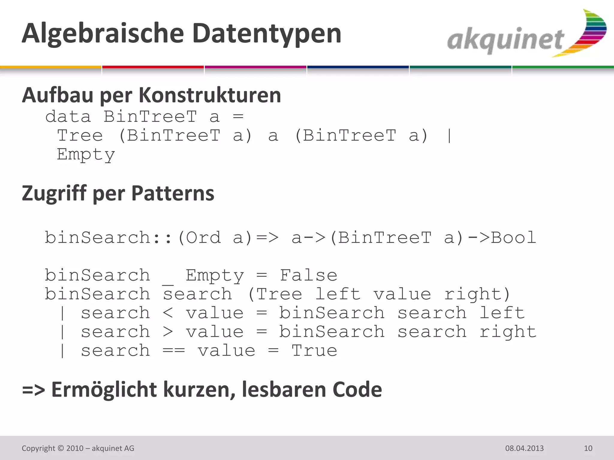 Algebraische Datentypen
Aufbau per Konstrukturen
      data BinTreeT a =
       Tree (BinTreeT a) a (BinTreeT a) |
       Empty

Zugriff per Patterns
      binSearch::(Ord a)=> a->(BinTreeT a)->Bool
      binSearch                  _ Empty = False
      binSearch                  search (Tree left value right)
       | search                  < value = binSearch search left
       | search                  > value = binSearch search right
       | search                  == value = True

=> Ermöglicht kurzen, lesbaren Code

Copyright © 2010 – akquinet AG                                08.04.2013   10
 