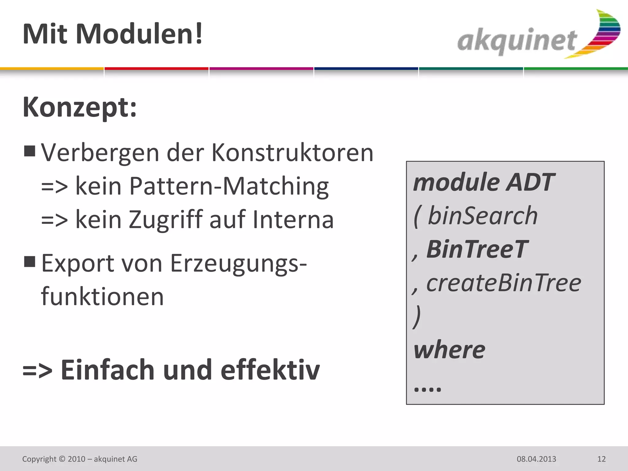 Mit Modulen!

Konzept:
 Verbergen der Konstruktoren
  => kein Pattern-Matching       module ADT
  => kein Zugriff auf Interna    ( binSearch
 Export von Erzeugungs-         , BinTreeT
  funktionen                     , createBinTree
                                 )
                                 where
=> Einfach und effektiv          ....

Copyright © 2010 – akquinet AG            08.04.2013   12
 
