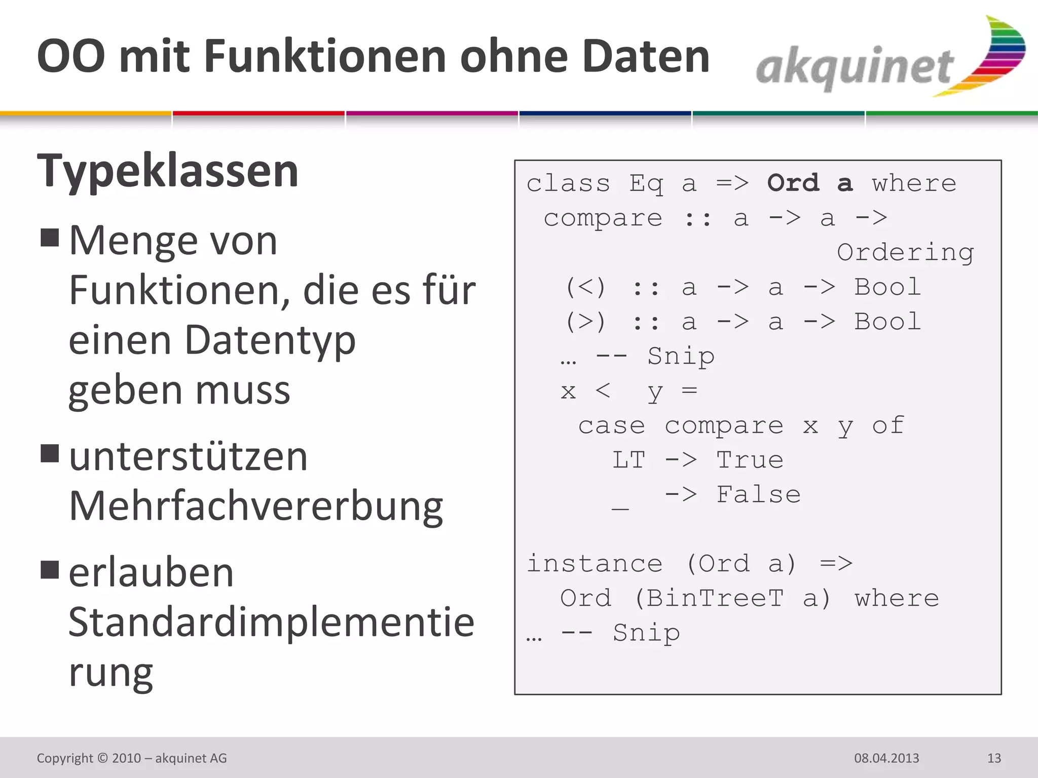 OO mit Funktionen ohne Daten

Typeklassen                      class Eq a => Ord a where
                                  compare :: a -> a ->
 Menge von                                        Ordering
  Funktionen, die es für           (<) :: a -> a -> Bool
                                   (>) :: a -> a -> Bool
  einen Datentyp                   … -- Snip
  geben muss                       x < y =
                                    case compare x y of
 unterstützen                        LT -> True
                                      _ -> False
  Mehrfachvererbung
                                 instance (Ord a) =>
 erlauben                         Ord (BinTreeT a) where
  Standardimplementie            … -- Snip
  rung
Copyright © 2010 – akquinet AG                      08.04.2013   13
 