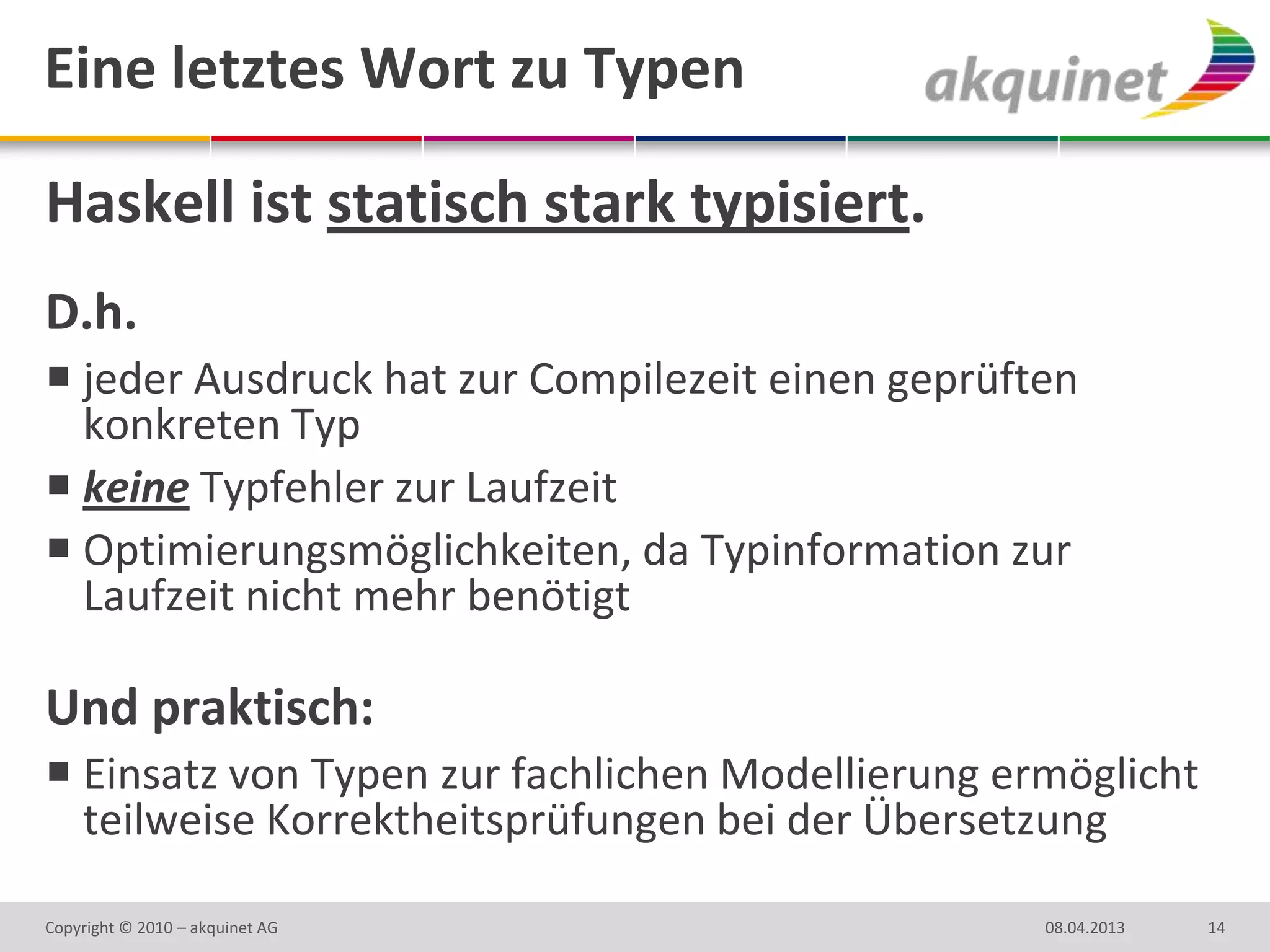 Eine letztes Wort zu Typen

Haskell ist statisch stark typisiert.
D.h.
 jeder Ausdruck hat zur Compilezeit einen geprüften
  konkreten Typ
 keine Typfehler zur Laufzeit
 Optimierungsmöglichkeiten, da Typinformation zur
  Laufzeit nicht mehr benötigt

Und praktisch:
 Einsatz von Typen zur fachlichen Modellierung ermöglicht
  teilweise Korrektheitsprüfungen bei der Übersetzung

Copyright © 2010 – akquinet AG                    08.04.2013   14
 