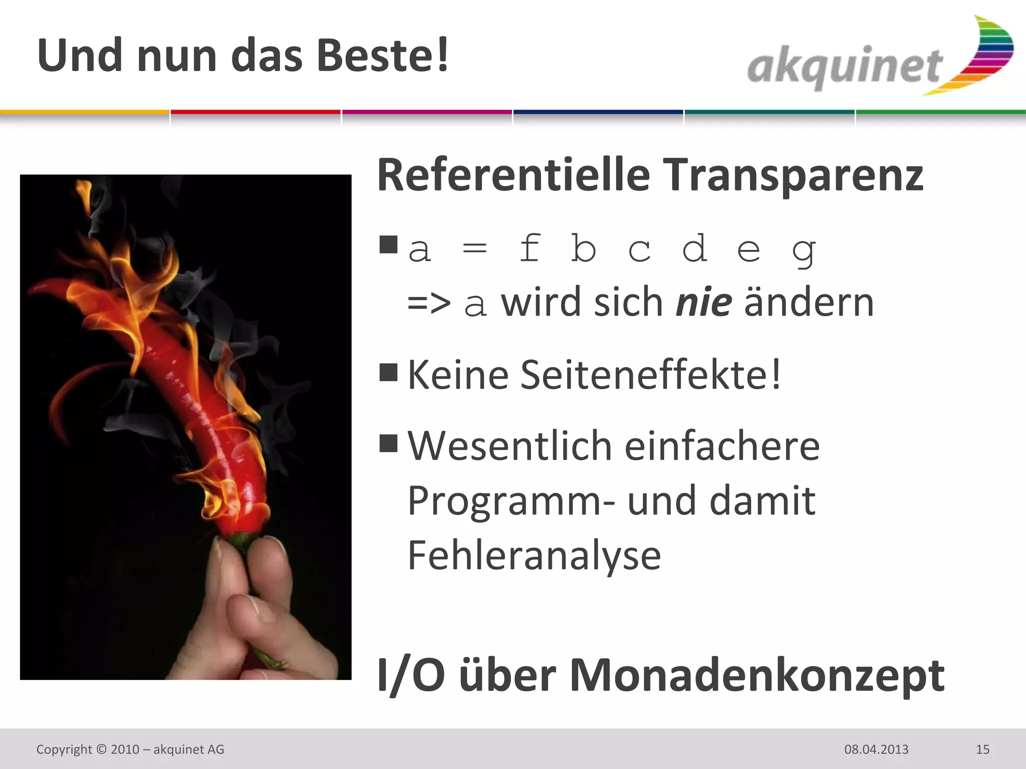 Und nun das Beste!

                                 Referentielle Transparenz
                                 a = f b c d e g
                                  => a wird sich nie ändern
                                  Keine Seiteneffekte!
                                  Wesentlich einfachere
                                   Programm- und damit
                                   Fehleranalyse

                                 I/O über Monadenkonzept
Copyright © 2010 – akquinet AG                             08.04.2013   15
 