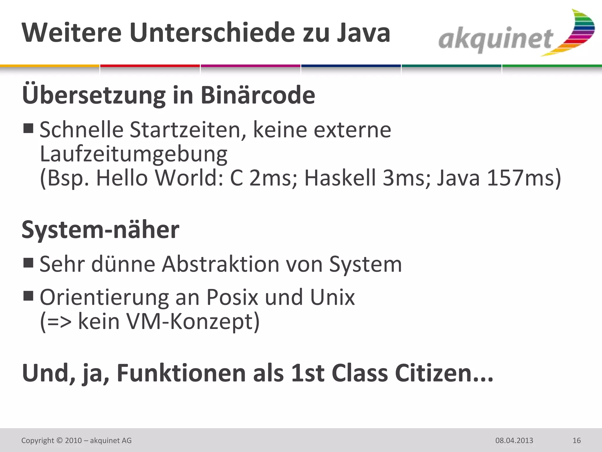Weitere Unterschiede zu Java

Übersetzung in Binärcode
 Schnelle Startzeiten, keine externe
  Laufzeitumgebung
  (Bsp. Hello World: C 2ms; Haskell 3ms; Java 157ms)

System-näher
 Sehr dünne Abstraktion von System
 Orientierung an Posix und Unix
  (=> kein VM-Konzept)

Und, ja, Funktionen als 1st Class Citizen...

Copyright © 2010 – akquinet AG                 08.04.2013   16
 