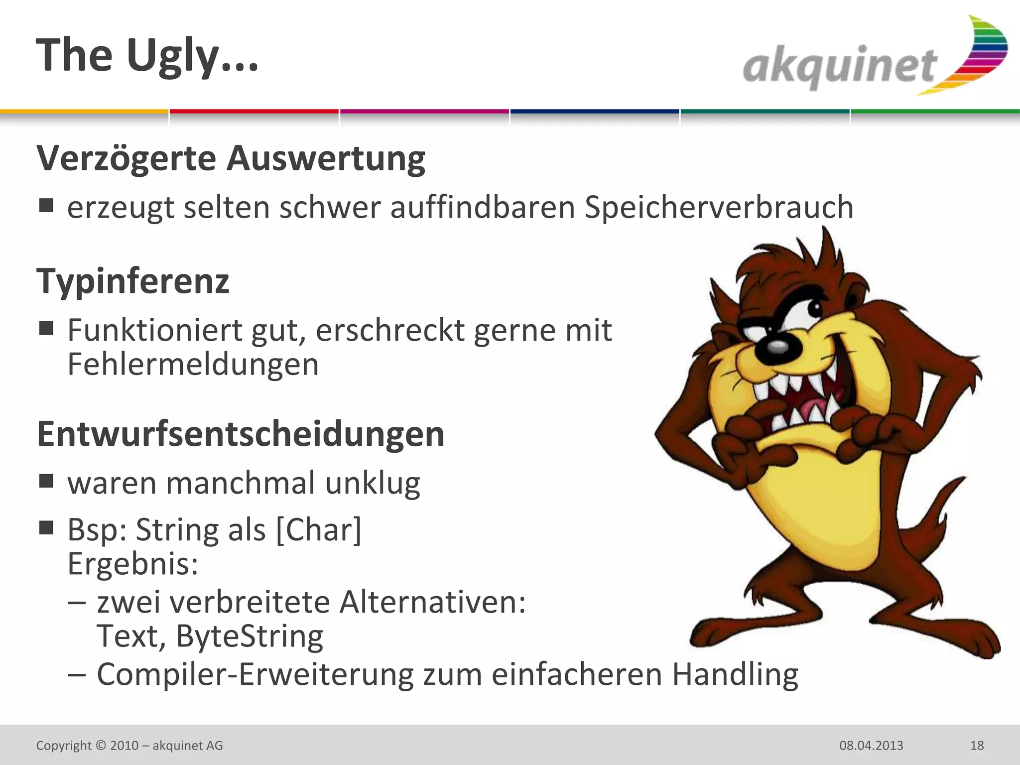 The Ugly...
Verzögerte Auswertung
 erzeugt selten schwer auffindbaren Speicherverbrauch

Typinferenz
 Funktioniert gut, erschreckt gerne mit
  Fehlermeldungen

Entwurfsentscheidungen
 waren manchmal unklug
 Bsp: String als [Char]
  Ergebnis:
  – zwei verbreitete Alternativen:
    Text, ByteString
  – Compiler-Erweiterung zum einfacheren Handling
Copyright © 2010 – akquinet AG                      08.04.2013   18
 