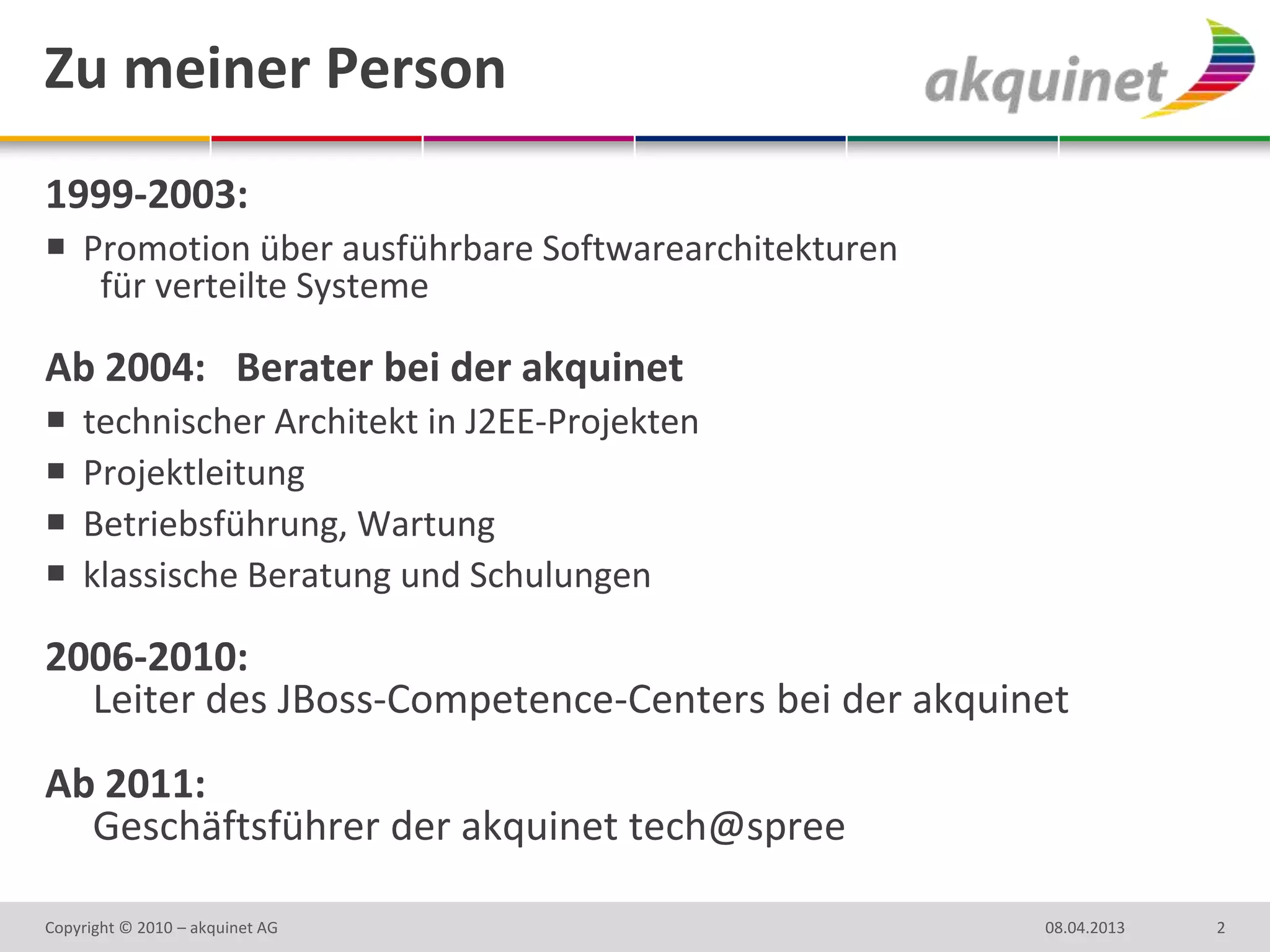 Zu meiner Person
1999-2003:
 Promotion über ausführbare Softwarearchitekturen
   für verteilte Systeme

Ab 2004: Berater bei der akquinet
   technischer Architekt in J2EE-Projekten
   Projektleitung
   Betriebsführung, Wartung
   klassische Beratung und Schulungen

2006-2010:
  Leiter des JBoss-Competence-Centers bei der akquinet
Ab 2011:
  Geschäftsführer der akquinet tech@spree

Copyright © 2010 – akquinet AG                       08.04.2013   2
 
