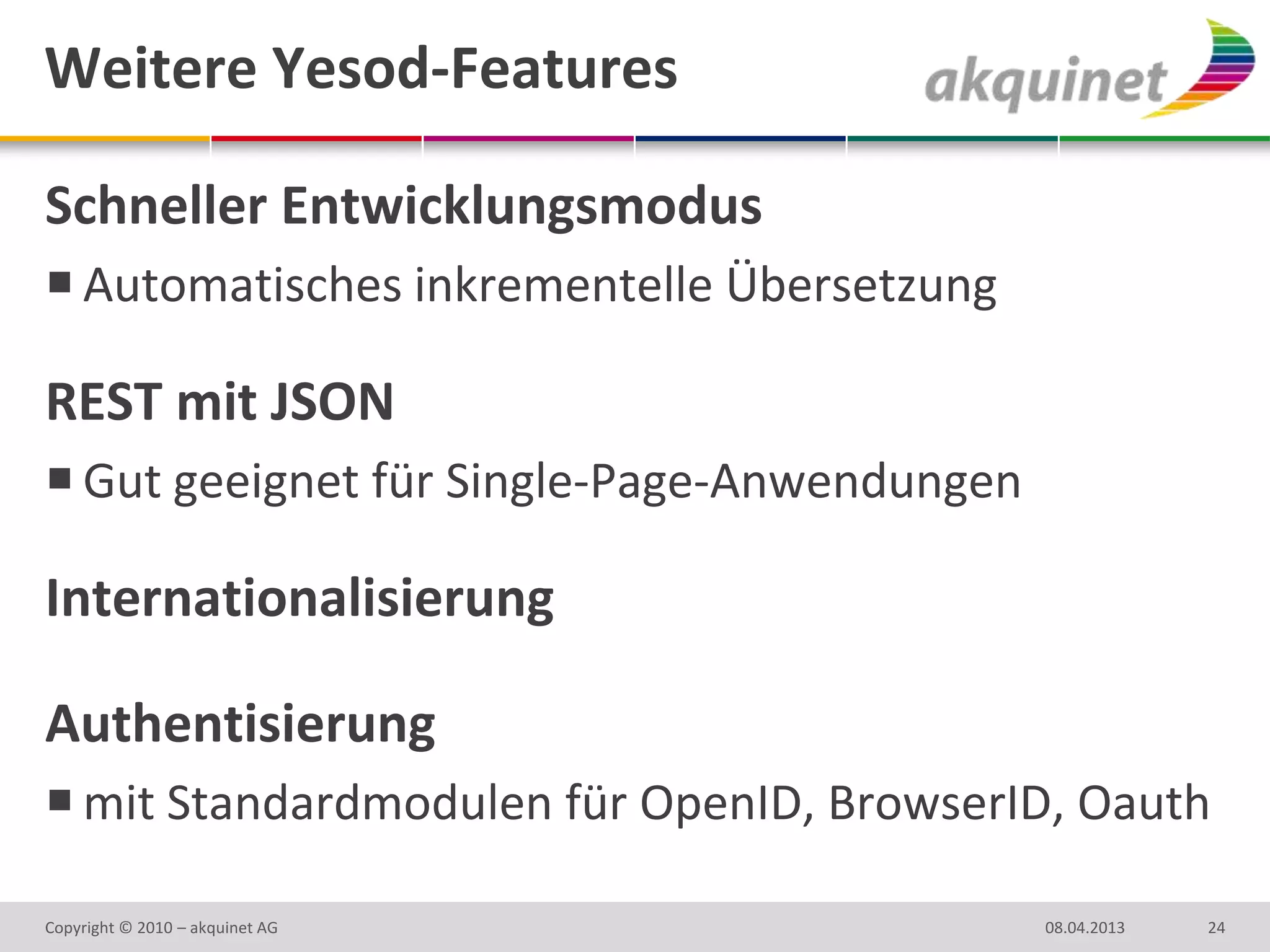 Weitere Yesod-Features

Schneller Entwicklungsmodus
 Automatisches inkrementelle Übersetzung

REST mit JSON
 Gut geeignet für Single-Page-Anwendungen

Internationalisierung

Authentisierung
 mit Standardmodulen für OpenID, BrowserID, Oauth

Copyright © 2010 – akquinet AG               08.04.2013   24
 