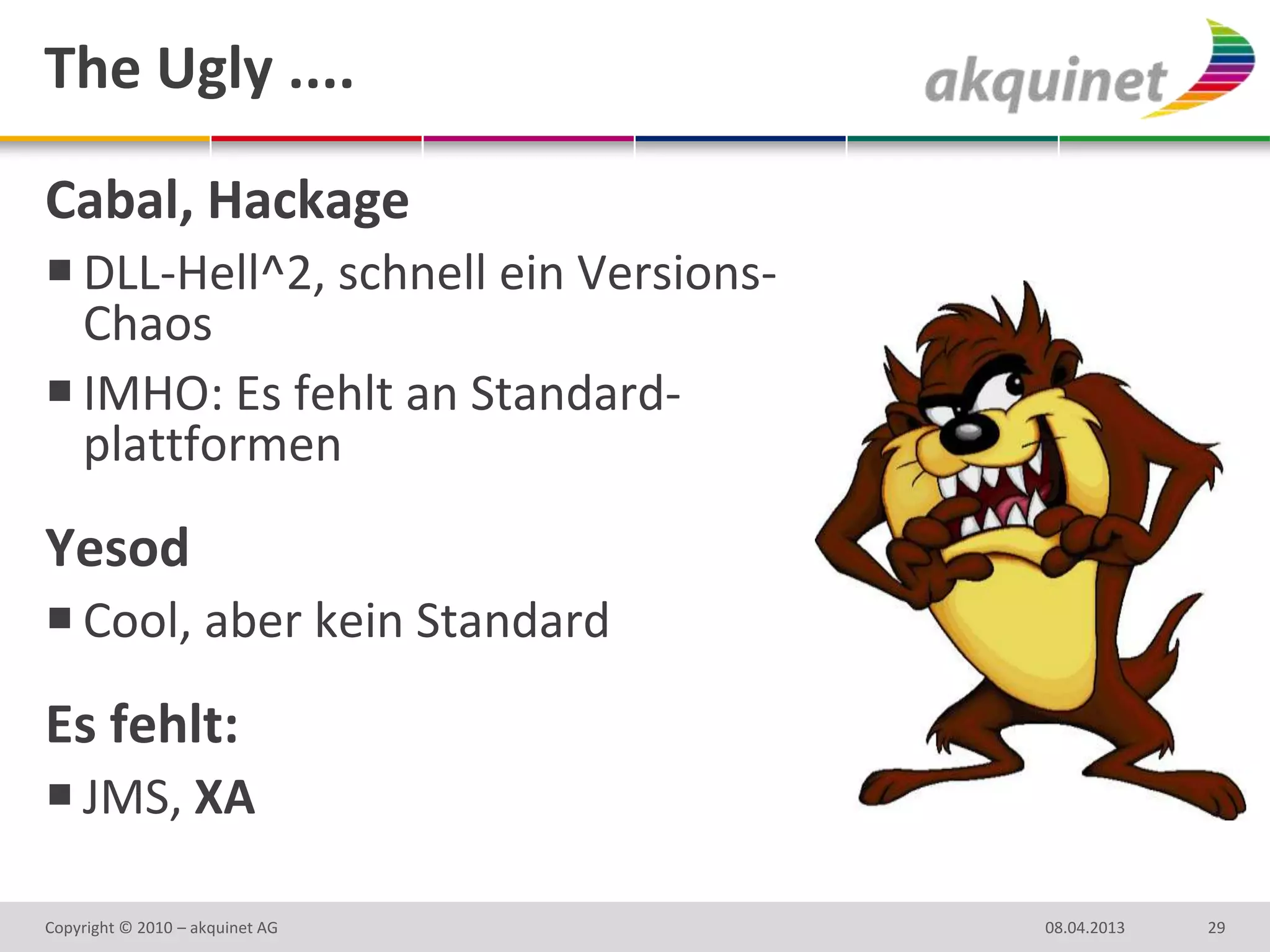 The Ugly ....

Cabal, Hackage
 DLL-Hell^2, schnell ein Versions-
  Chaos
 IMHO: Es fehlt an Standard-
  plattformen
Yesod
 Cool, aber kein Standard
Es fehlt:
 JMS, XA

Copyright © 2010 – akquinet AG        08.04.2013   29
 