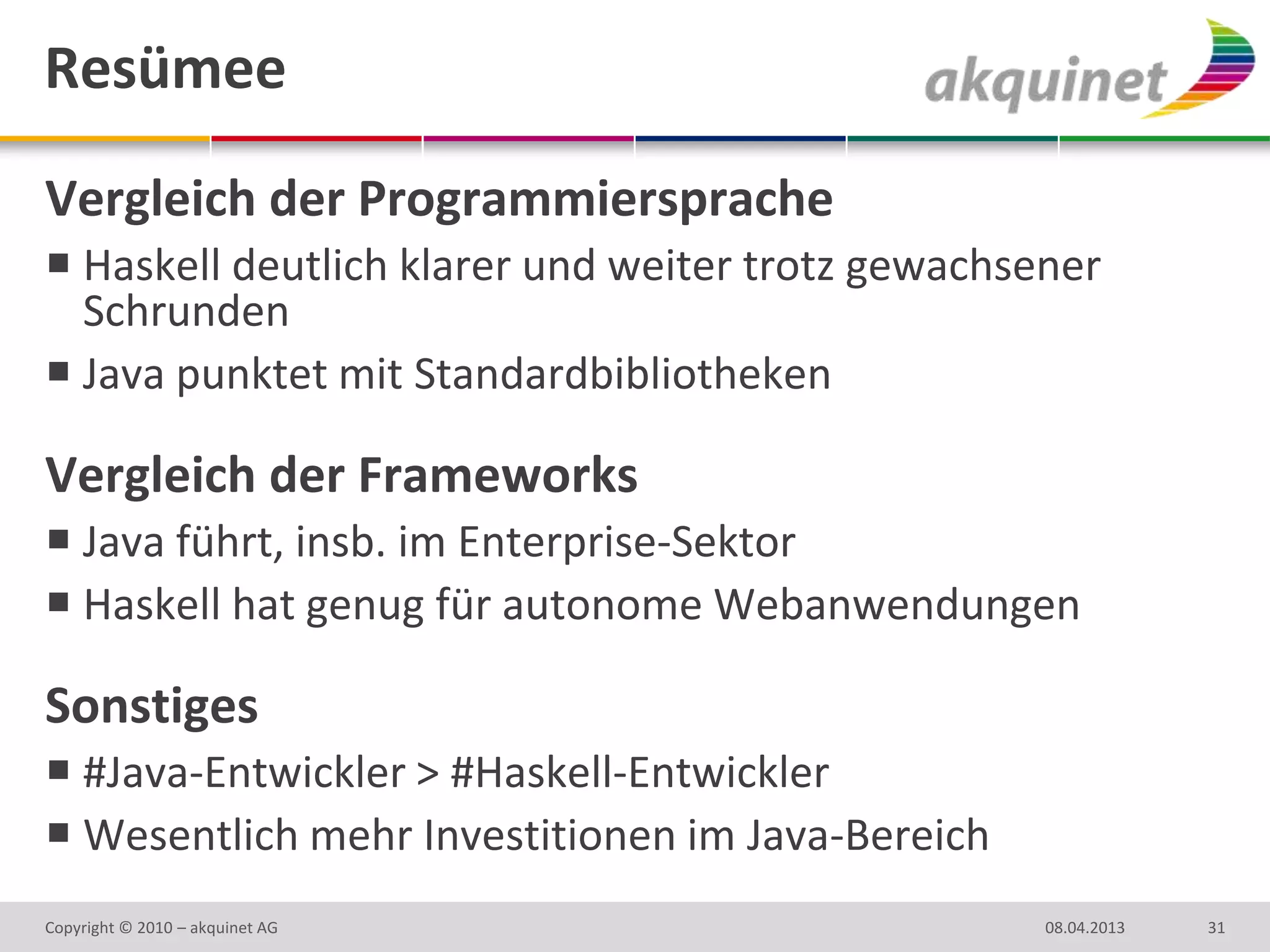 Resümee

Vergleich der Programmiersprache
 Haskell deutlich klarer und weiter trotz gewachsener
  Schrunden
 Java punktet mit Standardbibliotheken

Vergleich der Frameworks
 Java führt, insb. im Enterprise-Sektor
 Haskell hat genug für autonome Webanwendungen

Sonstiges
 #Java-Entwickler > #Haskell-Entwickler
 Wesentlich mehr Investitionen im Java-Bereich
Copyright © 2010 – akquinet AG                     08.04.2013   31
 