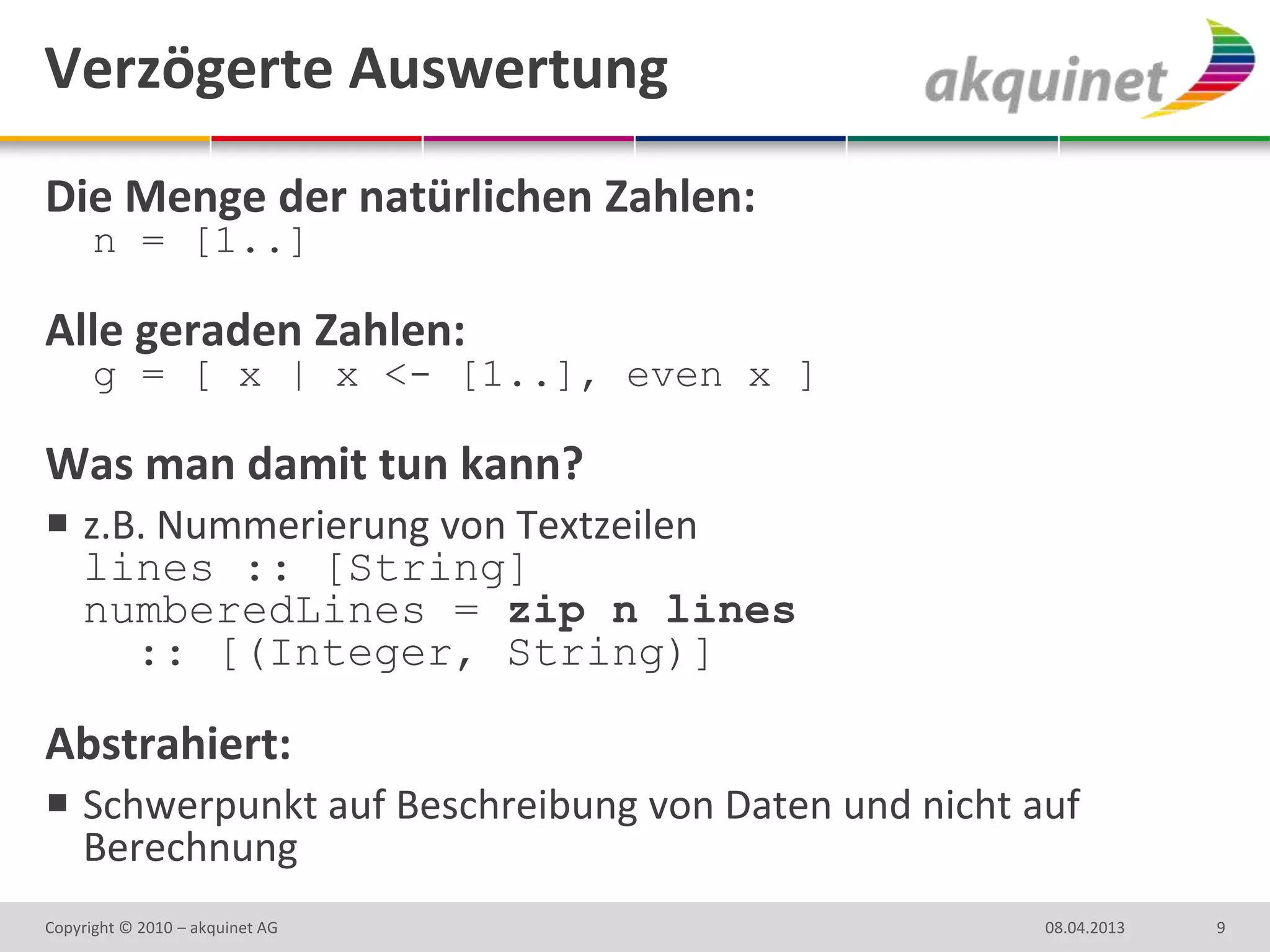 Verzögerte Auswertung
Die Menge der natürlichen Zahlen:
      n = [1..]

Alle geraden Zahlen:
      g = [ x | x <- [1..], even x ]

Was man damit tun kann?
 z.B. Nummerierung von Textzeilen
  lines :: [String]
  numberedLines = zip n lines
     :: [(Integer, String)]

Abstrahiert:
 Schwerpunkt auf Beschreibung von Daten und nicht auf
  Berechnung
Copyright © 2010 – akquinet AG                      08.04.2013   9
 