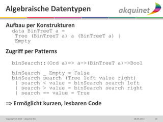 Algebraische Datentypen
Aufbau per Konstrukturen
      data BinTreeT a =
       Tree (BinTreeT a) a (BinTreeT a) |
       Empty

Zugriff per Patterns
      binSearch::(Ord a)=> a->(BinTreeT a)->Bool
      binSearch                  _ Empty = False
      binSearch                  search (Tree left value right)
       | search                  < value = binSearch search left
       | search                  > value = binSearch search right
       | search                  == value = True

=> Ermöglicht kurzen, lesbaren Code

Copyright © 2010 – akquinet AG                                08.04.2013   10
 