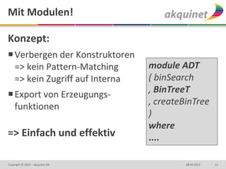 Mit Modulen!

Konzept:
 Verbergen der Konstruktoren
  => kein Pattern-Matching       module ADT
  => kein Zugriff auf Interna    ( binSearch
 Export von Erzeugungs-         , BinTreeT
  funktionen                     , createBinTree
                                 )
                                 where
=> Einfach und effektiv          ....

Copyright © 2010 – akquinet AG            08.04.2013   12
 