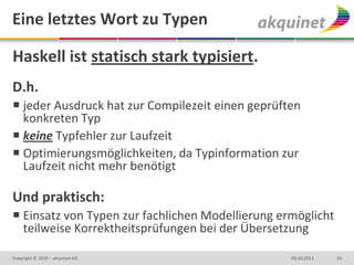 Eine letztes Wort zu Typen

Haskell ist statisch stark typisiert.
D.h.
 jeder Ausdruck hat zur Compilezeit einen geprüften
  konkreten Typ
 keine Typfehler zur Laufzeit
 Optimierungsmöglichkeiten, da Typinformation zur
  Laufzeit nicht mehr benötigt

Und praktisch:
 Einsatz von Typen zur fachlichen Modellierung ermöglicht
  teilweise Korrektheitsprüfungen bei der Übersetzung

Copyright © 2010 – akquinet AG                    08.04.2013   14
 