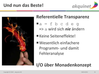 Und nun das Beste!

                                 Referentielle Transparenz
                                 a = f b c d e g
                                  => a wird sich nie ändern
                                  Keine Seiteneffekte!
                                  Wesentlich einfachere
                                   Programm- und damit
                                   Fehleranalyse

                                 I/O über Monadenkonzept
Copyright © 2010 – akquinet AG                             08.04.2013   15
 