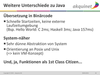 Weitere Unterschiede zu Java

Übersetzung in Binärcode
 Schnelle Startzeiten, keine externe
  Laufzeitumgebung
  (Bsp. Hello World: C 2ms; Haskell 3ms; Java 157ms)

System-näher
 Sehr dünne Abstraktion von System
 Orientierung an Posix und Unix
  (=> kein VM-Konzept)

Und, ja, Funktionen als 1st Class Citizen...

Copyright © 2010 – akquinet AG                 08.04.2013   16
 