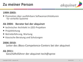 Zu meiner Person
1999-2003:
 Promotion über ausführbare Softwarearchitekturen
   für verteilte Systeme

Ab 2004: Berater bei der akquinet
   technischer Architekt in J2EE-Projekten
   Projektleitung
   Betriebsführung, Wartung
   klassische Beratung und Schulungen

2006-2010:
  Leiter des JBoss-Competence-Centers bei der akquinet
Ab 2011:
  Geschäftsführer der akquinet tech@spree

Copyright © 2010 – akquinet AG                       08.04.2013   2
 