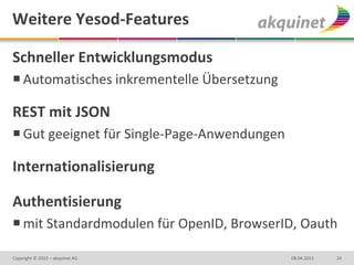 Weitere Yesod-Features

Schneller Entwicklungsmodus
 Automatisches inkrementelle Übersetzung

REST mit JSON
 Gut geeignet für Single-Page-Anwendungen

Internationalisierung

Authentisierung
 mit Standardmodulen für OpenID, BrowserID, Oauth

Copyright © 2010 – akquinet AG               08.04.2013   24
 