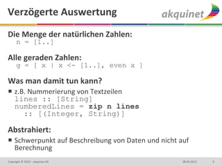 Verzögerte Auswertung
Die Menge der natürlichen Zahlen:
      n = [1..]

Alle geraden Zahlen:
      g = [ x | x <- [1..], even x ]

Was man damit tun kann?
 z.B. Nummerierung von Textzeilen
  lines :: [String]
  numberedLines = zip n lines
     :: [(Integer, String)]

Abstrahiert:
 Schwerpunkt auf Beschreibung von Daten und nicht auf
  Berechnung
Copyright © 2010 – akquinet AG                      08.04.2013   9
 