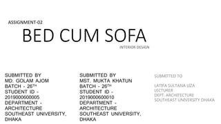 BED CUM SOFA
ASSIGNMENT-02
INTERIOR DESIGN
SUBMITTED BY
MD. GOLAM AJOM
BATCH – 26TH
STUDENT ID –
2019000600005
DEPARTMENT -
ARCHITECTURE
SOUTHEAST UNIVERSITY,
DHAKA
SUBMITTED BY
MST. MUKTA KHATUN
BATCH – 26TH
STUDENT ID –
2019000600010
DEPARTMENT -
ARCHITECTURE
SOUTHEAST UNIVERSITY,
DHAKA
SUBMITTED TO
LATIFA SULTANA LIZA
LECTURER
DEPT. ARCHITECTURE
SOUTHEAST UNIVERSITY DHAKA
 