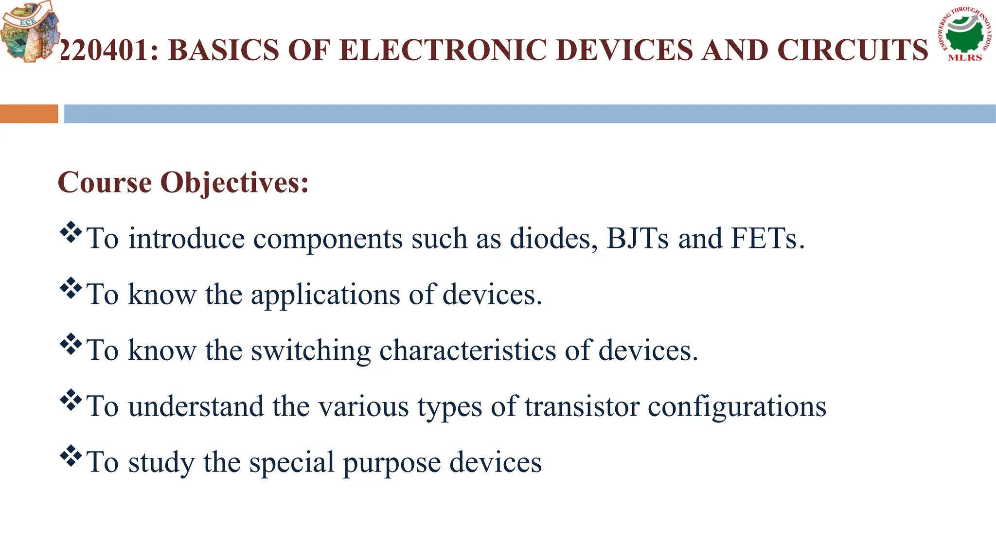 2220401: BASICS OF ELECTRONIC DEVICES AND CIRCUITS
Course Objectives:
To introduce components such as diodes, BJTs and FETs.
To know the applications of devices.
To know the switching characteristics of devices.
To understand the various types of transistor configurations
To study the special purpose devices
 