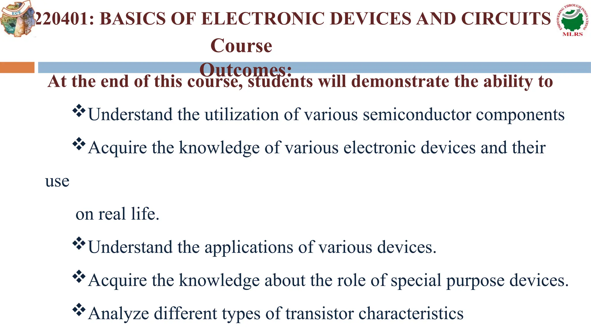 2220401: BASICS OF ELECTRONIC DEVICES AND CIRCUITS
At the end of this course, students will demonstrate the ability to
Understand the utilization of various semiconductor components
Acquire the knowledge of various electronic devices and their
use
on real life.
Understand the applications of various devices.
Acquire the knowledge about the role of special purpose devices.
Analyze different types of transistor characteristics
Course
Outcomes:
 