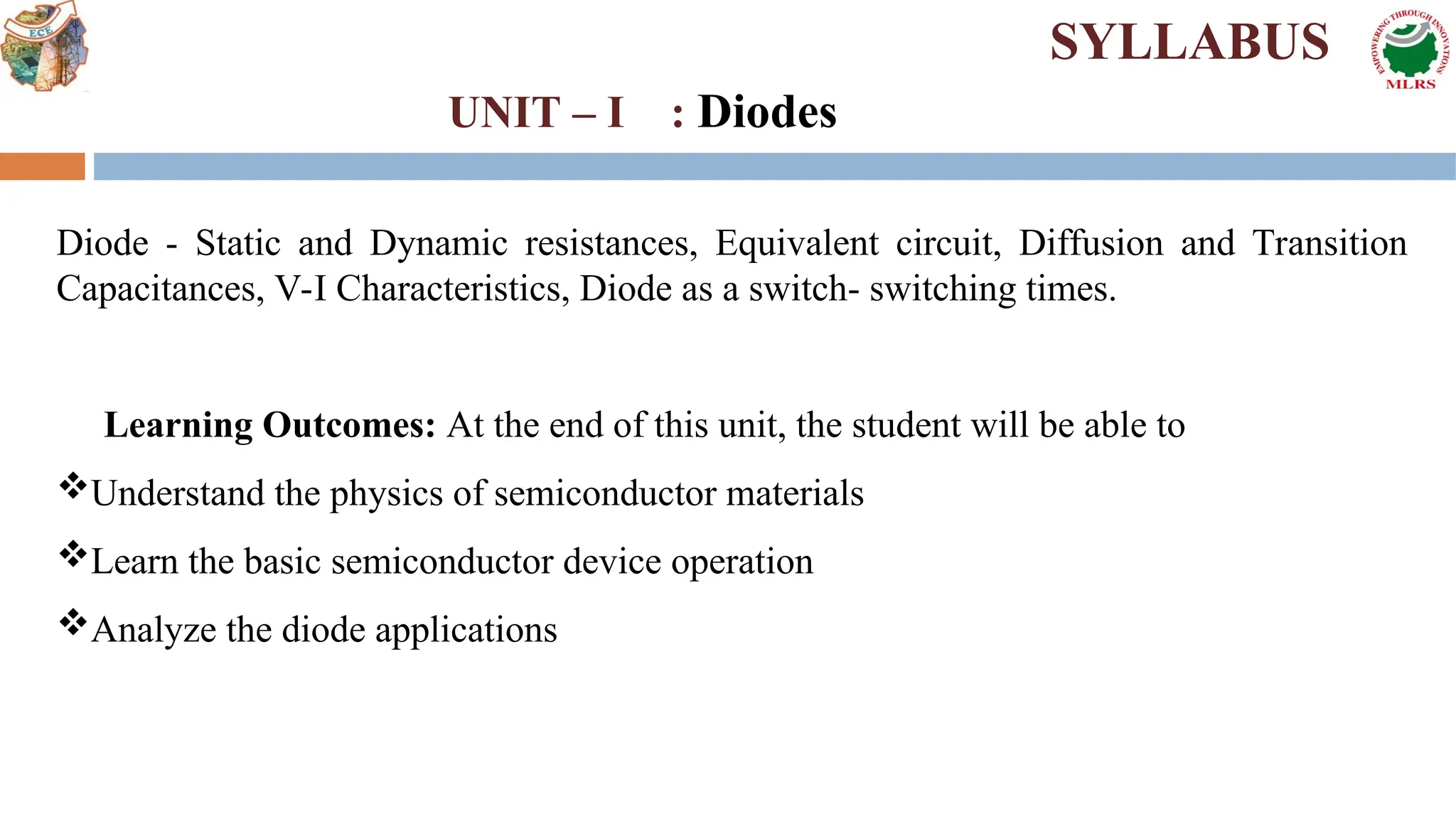 Diode - Static and Dynamic resistances, Equivalent circuit, Diffusion and Transition
Capacitances, V-I Characteristics, Diode as a switch- switching times.
Learning Outcomes: At the end of this unit, the student will be able to
Understand the physics of semiconductor materials
Learn the basic semiconductor device operation
Analyze the diode applications
SYLLABUS
UNIT – I : Diodes
 
