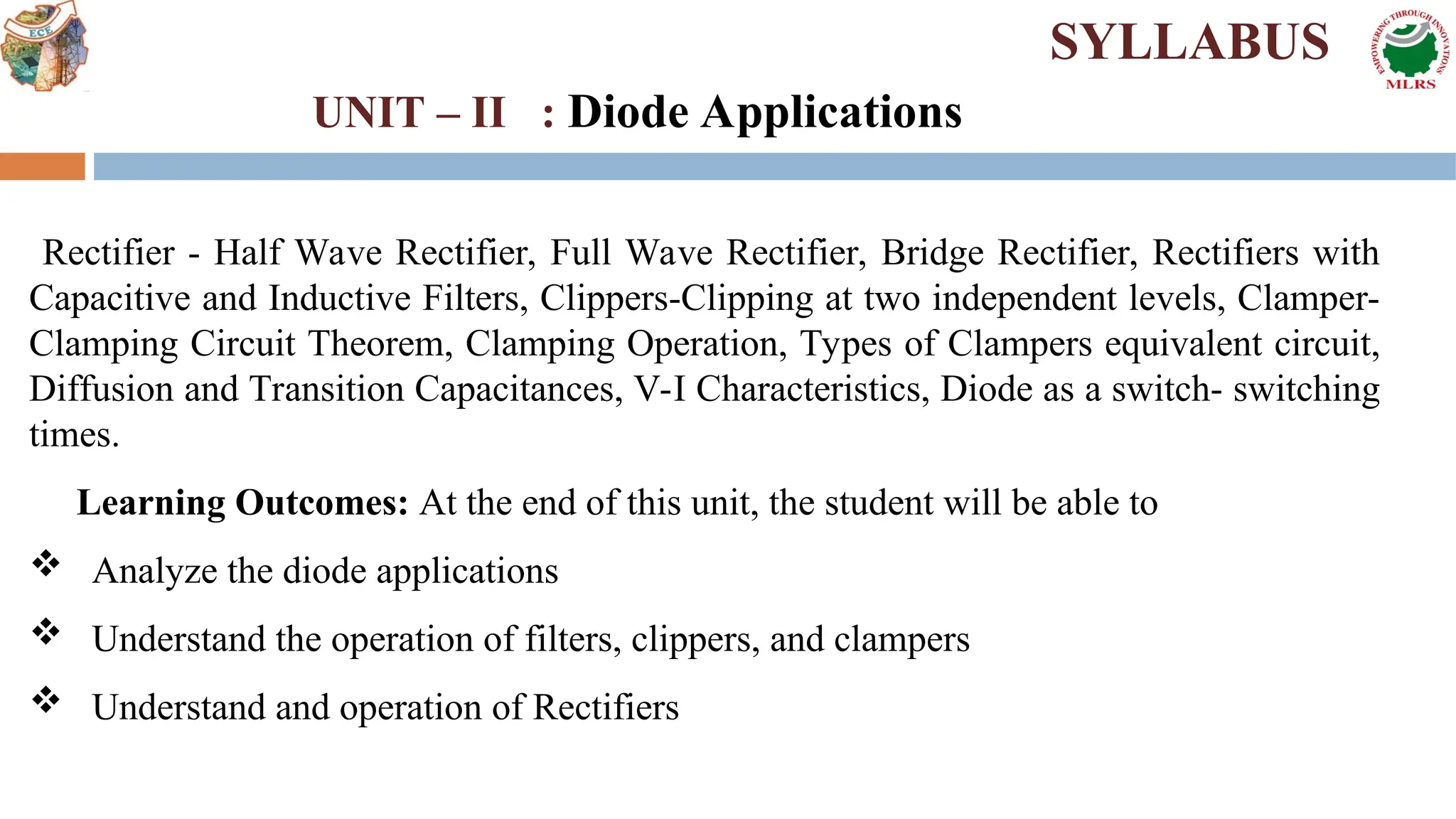 Rectifier - Half Wave Rectifier, Full Wave Rectifier, Bridge Rectifier, Rectifiers with
Capacitive and Inductive Filters, Clippers-Clipping at two independent levels, Clamper-
Clamping Circuit Theorem, Clamping Operation, Types of Clampers equivalent circuit,
Diffusion and Transition Capacitances, V-I Characteristics, Diode as a switch- switching
times.
Learning Outcomes: At the end of this unit, the student will be able to
 Analyze the diode applications
 Understand the operation of filters, clippers, and clampers
 Understand and operation of Rectifiers
SYLLABUS
UNIT – II : Diode Applications
 