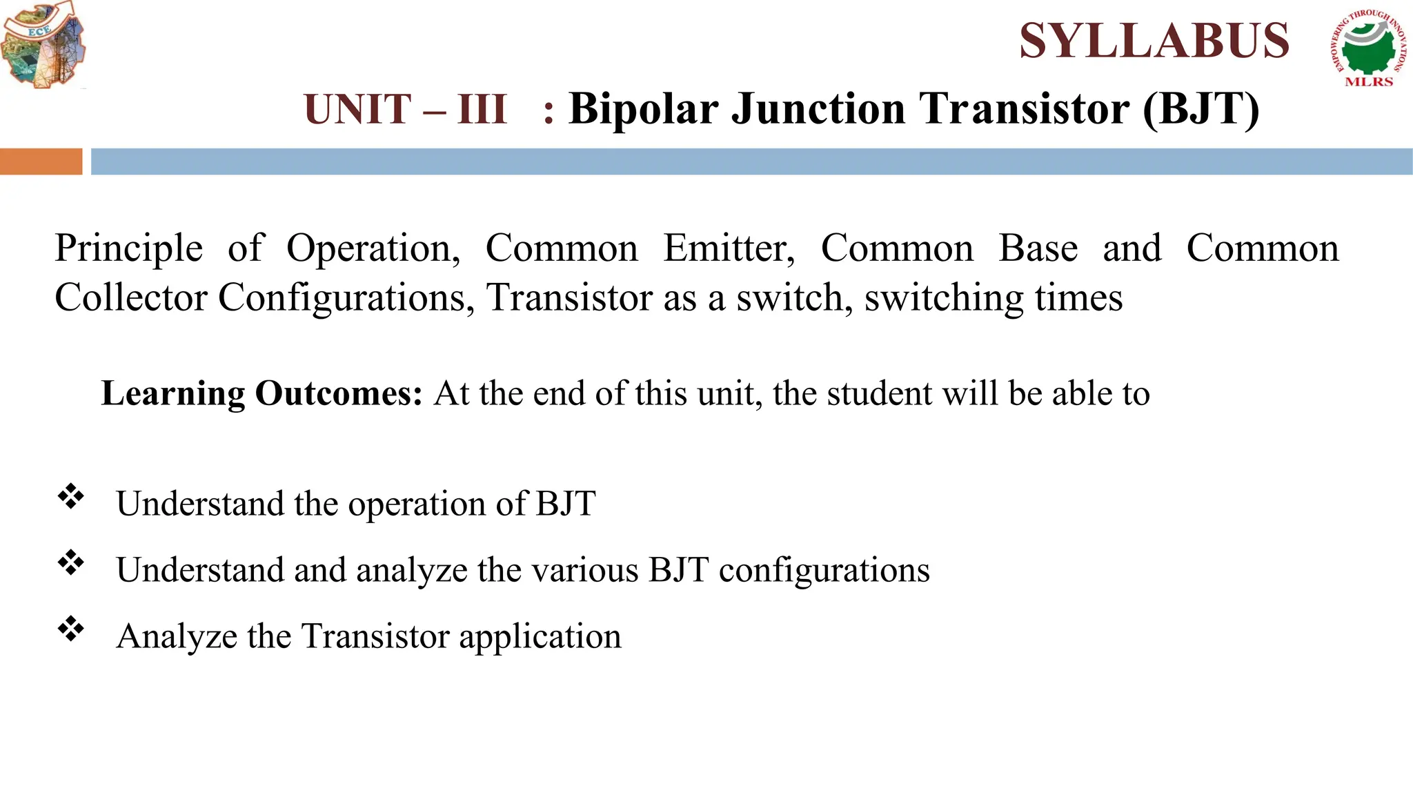 Principle of Operation, Common Emitter, Common Base and Common
Collector Configurations, Transistor as a switch, switching times
Learning Outcomes: At the end of this unit, the student will be able to
 Understand the operation of BJT
 Understand and analyze the various BJT configurations
 Analyze the Transistor application
SYLLABUS
UNIT – III : Bipolar Junction Transistor (BJT)
 
