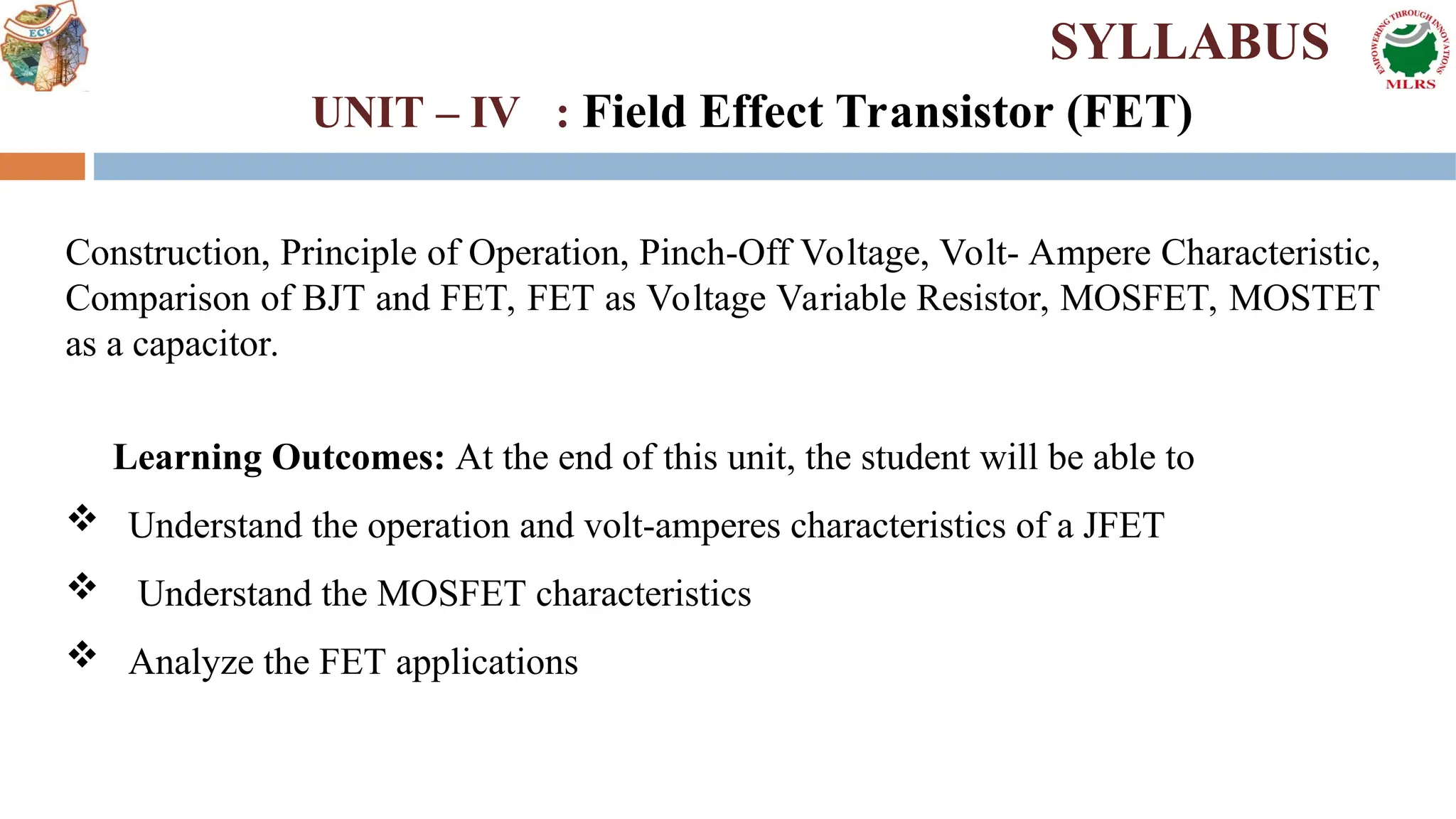 Construction, Principle of Operation, Pinch-Off Voltage, Volt- Ampere Characteristic,
Comparison of BJT and FET, FET as Voltage Variable Resistor, MOSFET, MOSTET
as a capacitor.
Learning Outcomes: At the end of this unit, the student will be able to
 Understand the operation and volt-amperes characteristics of a JFET
 Understand the MOSFET characteristics
 Analyze the FET applications
SYLLABUS
UNIT – IV : Field Effect Transistor (FET)
 