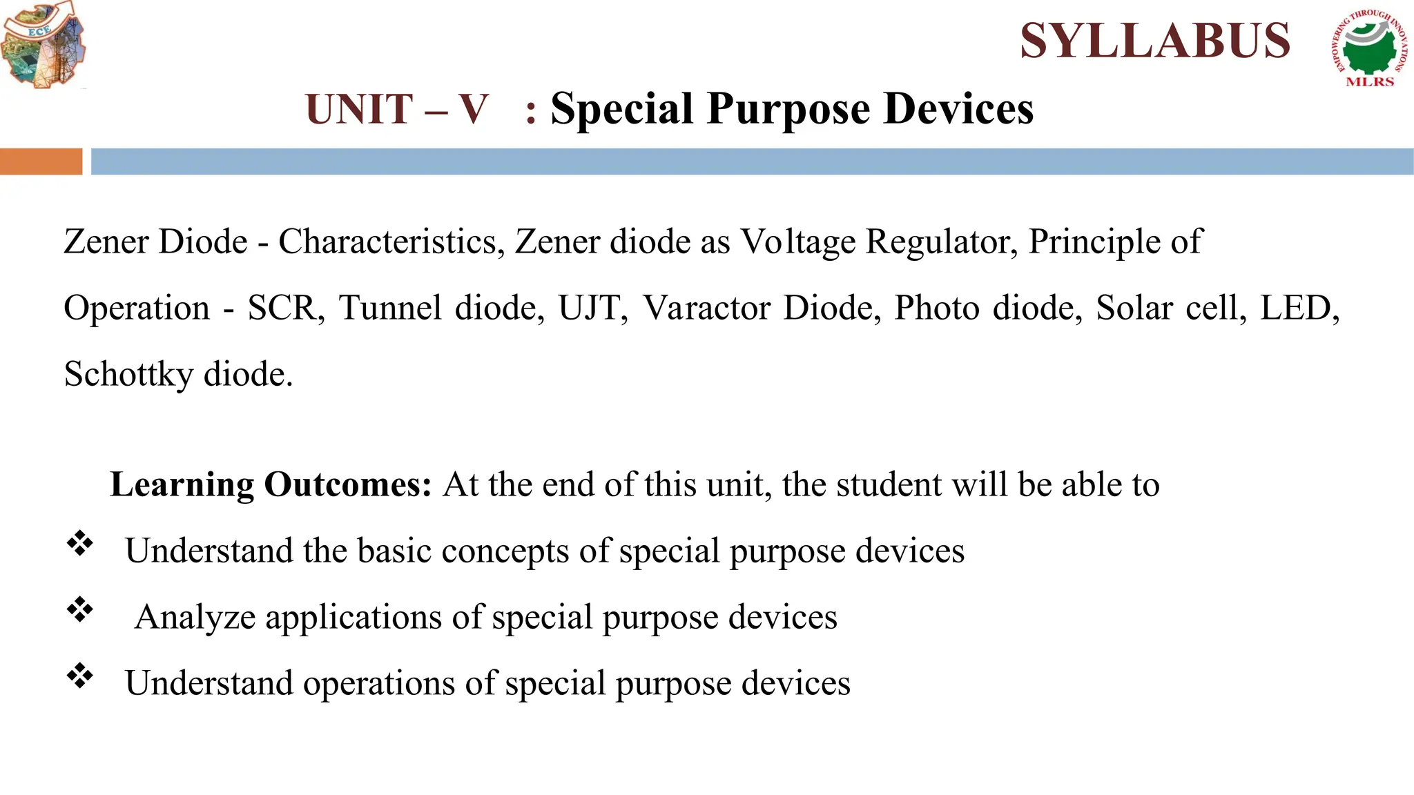 Zener Diode - Characteristics, Zener diode as Voltage Regulator, Principle of
Operation - SCR, Tunnel diode, UJT, Varactor Diode, Photo diode, Solar cell, LED,
Schottky diode.
Learning Outcomes: At the end of this unit, the student will be able to
 Understand the basic concepts of special purpose devices
 Analyze applications of special purpose devices
 Understand operations of special purpose devices
SYLLABUS
UNIT – V : Special Purpose Devices
 