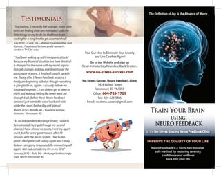 USING
NEURO FEEDBACK
Find Out How to EliminateYour Anxiety
and Live Carefree Again!
Go to our Website and sign up
for an Introductory NeuroFeedback Session...
www.no-stress-success.com
No-Stress-Success Neuro Feedback Clinic
1424 Walnut Street
Vancouver, BC V6J 3R3
Office: 604-785-1709
Fax: 604-628-3806
Email: no.stress.success@gmail.com
Train Your Brain
Neuro Feedback is a 100% non-invasive,
safe method for restoring serenity,
confidence and wellness
back into your life.
IMPROVE THE QUALITY OF YOUR LIFE
at the No-Stress-Success Neuro Feedback Clinic
“Fascinating. I mentally feel stronger, more calm
and I am finding that I am motivated to do the
little things on my to-do list that have been
waiting for a long time to get accomplished”
July 2012 – Carol , 56 – Mother, Grandmother and
Contract Fundraiser for non-profit women’s
center in Tri-City area
“I had been waking up with ‘mini panic attacks’
because my financial situation has been drastical-
ly changed for the worse with my recent separa-
tion, job changes and bad investments over the
past couple of years.. it finally all caught up with
me. Today after 5 Neuro Feedback sessions, I
finally am beginning to feel as though everything
is going to be ok, again – I actually believe my
future will improve; ... I am able to get to sleep at
night and wake up feeling like I even want get
through it all.. Before these Neuro Feedback
sessions I just wanted to crawl back and hide
under the covers for the day and give up”
March 2012 – Mirelle, 46 – Business woman,
divorcee. Vancouver BC
“As an independent Mortgage broker, I have to
be motivated; I just got through my second
divorce, I have almost no assets, I rent my apart-
ment, but for some great reason, after 10
sessions with the Neuro system, I feel bullet-
proof.. I feel great cold calling again and I really
believe I am going to successfully reinvent myself
again. Not bad considering I’m in my 50’s!”
January 2012 – Rob, 54 – Mortgage broker, single
Dad. North Vancouver BC
Testimonials
The Definition of Joy, is the Absence of Worry
 