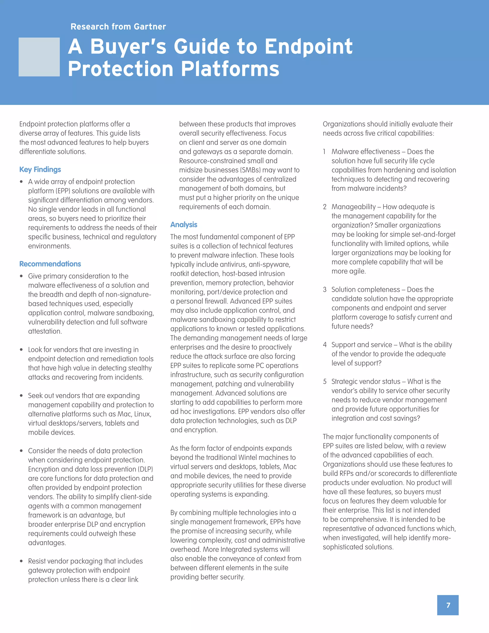 7
7
A Buyer’s Guide to Endpoint
Protection Platforms
Research from Gartner
Endpoint protection platforms offer a
diverse array of features. This guide lists
the most advanced features to help buyers
differentiate solutions.
Key Findings
•	 A wide array of endpoint protection
platform (EPP) solutions are available with
significant differentiation among vendors.
No single vendor leads in all functional
areas, so buyers need to prioritize their
requirements to address the needs of their
specific business, technical and regulatory
environments.
Recommendations
•	 Give primary consideration to the
malware effectiveness of a solution and
the breadth and depth of non-signature-
based techniques used, especially
application control, malware sandboxing,
vulnerability detection and full software
attestation.
•	 Look for vendors that are investing in
endpoint detection and remediation tools
that have high value in detecting stealthy
attacks and recovering from incidents.
•	 Seek out vendors that are expanding
management capability and protection to
alternative platforms such as Mac, Linux,
virtual desktops/servers, tablets and
mobile devices.
•	 Consider the needs of data protection
when considering endpoint protection.
Encryption and data loss prevention (DLP)
are core functions for data protection and
often provided by endpoint protection
vendors. The ability to simplify client-side
agents with a common management
framework is an advantage, but
broader enterprise DLP and encryption
requirements could outweigh these
advantages.
•	 Resist vendor packaging that includes
gateway protection with endpoint
protection unless there is a clear link
between these products that improves
overall security effectiveness. Focus
on client and server as one domain
and gateways as a separate domain.
Resource-constrained small and
midsize businesses (SMBs) may want to
consider the advantages of centralized
management of both domains, but
must put a higher priority on the unique
requirements of each domain.
Analysis
The most fundamental component of EPP
suites is a collection of technical features
to prevent malware infection. These tools
typically include antivirus, anti-spyware,
rootkit detection, host-based intrusion
prevention, memory protection, behavior
monitoring, port/device protection and
a personal firewall. Advanced EPP suites
may also include application control, and
malware sandboxing capability to restrict
applications to known or tested applications.
The demanding management needs of large
enterprises and the desire to proactively
reduce the attack surface are also forcing
EPP suites to replicate some PC operations
infrastructure, such as security configuration
management, patching and vulnerability
management. Advanced solutions are
starting to add capabilities to perform more
ad hoc investigations. EPP vendors also offer
data protection technologies, such as DLP
and encryption.
As the form factor of endpoints expands
beyond the traditional Wintel machines to
virtual servers and desktops, tablets, Mac
and mobile devices, the need to provide
appropriate security utilities for these diverse
operating systems is expanding.
By combining multiple technologies into a
single management framework, EPPs have
the promise of increasing security, while
lowering complexity, cost and administrative
overhead. More Integrated systems will
also enable the conveyance of context from
between different elements in the suite
providing better security.
Organizations should initially evaluate their
needs across five critical capabilities:
1	 Malware effectiveness – Does the
solution have full security life cycle
capabilities from hardening and isolation
techniques to detecting and recovering
from malware incidents?
2	 Manageability – How adequate is
the management capability for the
organization? Smaller organizations
may be looking for simple set-and-forget
functionality with limited options, while
larger organizations may be looking for
more complete capability that will be
more agile.
3	 Solution completeness – Does the
candidate solution have the appropriate
components and endpoint and server
platform coverage to satisfy current and
future needs?
4	 Support and service – What is the ability
of the vendor to provide the adequate
level of support?
5	 Strategic vendor status – What is the
vendor’s ability to service other security
needs to reduce vendor management
and provide future opportunities for
integration and cost savings?
The major functionality components of
EPP suites are listed below, with a review
of the advanced capabilities of each.
Organizations should use these features to
build RFPs and/or scorecards to differentiate
products under evaluation. No product will
have all these features, so buyers must
focus on features they deem valuable for
their enterprise. This list is not intended
to be comprehensive. It is intended to be
representative of advanced functions which,
when investigated, will help identify more-
sophisticated solutions.
 