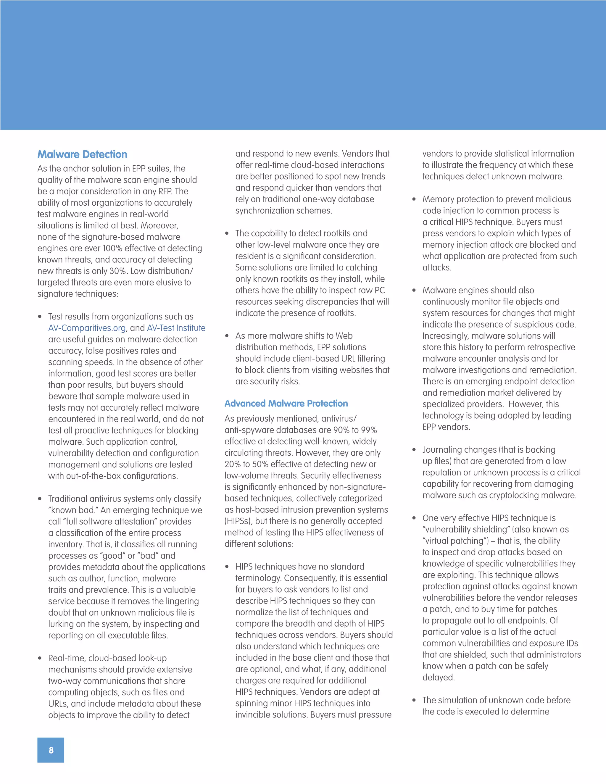 8
Malware Detection
As the anchor solution in EPP suites, the
quality of the malware scan engine should
be a major consideration in any RFP. The
ability of most organizations to accurately
test malware engines in real-world
situations is limited at best. Moreover,
none of the signature-based malware
engines are ever 100% effective at detecting
known threats, and accuracy at detecting
new threats is only 30%. Low distribution/
targeted threats are even more elusive to
signature techniques:
•	 Test results from organizations such as
AV-Comparitives.org, and AV-Test Institute
are useful guides on malware detection
accuracy, false positives rates and
scanning speeds. In the absence of other
information, good test scores are better
than poor results, but buyers should
beware that sample malware used in
tests may not accurately reflect malware
encountered in the real world, and do not
test all proactive techniques for blocking
malware. Such application control,
vulnerability detection and configuration
management and solutions are tested
with out-of-the-box configurations.
•	 Traditional antivirus systems only classify
“known bad.” An emerging technique we
call “full software attestation” provides
a classification of the entire process
inventory. That is, it classifies all running
processes as “good” or “bad” and
provides metadata about the applications
such as author, function, malware
traits and prevalence. This is a valuable
service because it removes the lingering
doubt that an unknown malicious file is
lurking on the system, by inspecting and
reporting on all executable files.
•	 Real-time, cloud-based look-up
mechanisms should provide extensive
two-way communications that share
computing objects, such as files and
URLs, and include metadata about these
objects to improve the ability to detect
and respond to new events. Vendors that
offer real-time cloud-based interactions
are better positioned to spot new trends
and respond quicker than vendors that
rely on traditional one-way database
synchronization schemes.
•	 The capability to detect rootkits and
other low-level malware once they are
resident is a significant consideration.
Some solutions are limited to catching
only known rootkits as they install, while
others have the ability to inspect raw PC
resources seeking discrepancies that will
indicate the presence of rootkits.
•	 As more malware shifts to Web
distribution methods, EPP solutions
should include client-based URL filtering
to block clients from visiting websites that
are security risks.
Advanced Malware Protection
As previously mentioned, antivirus/
anti-spyware databases are 90% to 99%
effective at detecting well-known, widely
circulating threats. However, they are only
20% to 50% effective at detecting new or
low-volume threats. Security effectiveness
is significantly enhanced by non-signature-
based techniques, collectively categorized
as host-based intrusion prevention systems
(HIPSs), but there is no generally accepted
method of testing the HIPS effectiveness of
different solutions:
•	 HIPS techniques have no standard
terminology. Consequently, it is essential
for buyers to ask vendors to list and
describe HIPS techniques so they can
normalize the list of techniques and
compare the breadth and depth of HIPS
techniques across vendors. Buyers should
also understand which techniques are
included in the base client and those that
are optional, and what, if any, additional
charges are required for additional
HIPS techniques. Vendors are adept at
spinning minor HIPS techniques into
invincible solutions. Buyers must pressure
vendors to provide statistical information
to illustrate the frequency at which these
techniques detect unknown malware.
•	 Memory protection to prevent malicious
code injection to common process is
a critical HIPS technique. Buyers must
press vendors to explain which types of
memory injection attack are blocked and
what application are protected from such
attacks.
•	 Malware engines should also
continuously monitor file objects and
system resources for changes that might
indicate the presence of suspicious code.
Increasingly, malware solutions will
store this history to perform retrospective
malware encounter analysis and for
malware investigations and remediation.
There is an emerging endpoint detection
and remediation market delivered by
specialized providers. However, this
technology is being adopted by leading
EPP vendors.
•	 Journaling changes (that is backing
up files) that are generated from a low
reputation or unknown process is a critical
capability for recovering from damaging
malware such as cryptolocking malware.
•	 One very effective HIPS technique is
“vulnerability shielding” (also known as
“virtual patching”) – that is, the ability
to inspect and drop attacks based on
knowledge of specific vulnerabilities they
are exploiting. This technique allows
protection against attacks against known
vulnerabilities before the vendor releases
a patch, and to buy time for patches
to propagate out to all endpoints. Of
particular value is a list of the actual
common vulnerabilities and exposure IDs
that are shielded, such that administrators
know when a patch can be safely
delayed.
•	 The simulation of unknown code before
the code is executed to determine
 