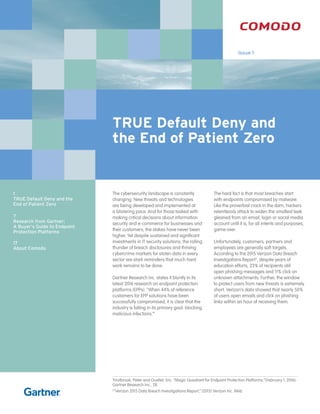 TRUE Default Deny and
the End of Patient Zero
Issue 1
The cybersecurity landscape is constantly
changing. New threats and technologies
are being developed and implemented at
a blistering pace. And for those tasked with
making critical decisions about information
security and e-commerce for businesses and
their customers, the stakes have never been
higher. Yet despite sustained and significant
investments in IT security solutions, the rolling
thunder of breach disclosures and thriving
cybercrime markets for stolen data in every
sector are stark reminders that much hard
work remains to be done.
Gartner Research Inc. states it bluntly in its
latest 2016 research on endpoint protection
platforms (EPPs). “When 44% of reference
customers for EPP solutions have been
successfully compromised, it is clear that the
industry is failing in its primary goal: blocking
malicious infections.”1
The hard fact is that most breaches start
with endpoints compromised by malware.
Like the proverbial crack in the dam, hackers
relentlessly attack to widen the smallest leak
gleaned from an email, login or social media
account until it is, for all intents and purposes,
game over.
Unfortunately, customers, partners and
employees are generally soft targets.
According to the 2015 Verizon Data Breach
Investigations Report2
, despite years of
education efforts, 23% of recipients still
open phishing messages and 11% click on
unknown attachments. Further, the window
to protect users from new threats is extremely
short. Verizon’s data showed that nearly 50%
of users open emails and click on phishing
links within an hour of receiving them.
1
Firstbrook, Peter and Ouellet, Eric. “Magic Quadrant for Endpoint Protection Platforms.”(February 1, 2016):
Gartner Research Inc., 28.
2
“Verizon 2015 Data Breach Investigations Report,” (2015) Verizon Inc. Web.
1
TRUE Default Deny and the
End of Patient Zero
7
Research from Gartner:
A Buyer’s Guide to Endpoint
Protection Platforms
	
17
About Comodo
 