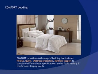 COMFORT bedding:  COMFORT  provides a wide range of bedding that includes  Pillows ,  Quilts,  Mattress protectors ,  Mattress toppers  to comply to different hotel specifications, and to fulfill healthy & comfortable sleeping needs.  