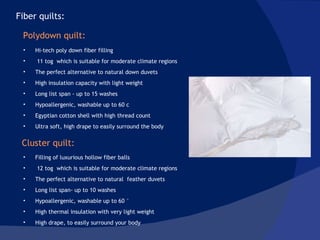 Hi-tech poly down fiber filling 11 tog  which is suitable for moderate climate regions  The perfect alternative to natural down duvets  High insulation capacity with light weight Long list span - up to 15 washes Hypoallergenic, washable up to 60 c Egyptian cotton shell with high thread count Ultra soft, high drape to easily surround the body Filling of luxurious hollow fiber balls 12 tog  which is suitable for moderate climate regions The perfect alternative to natural  feather duvets  Long list span- up to 10 washes Hypoallergenic, washable up to 60 ° High thermal insulation with very light weight High drape, to easily surround your body Fiber quilts: Polydown quilt: Cluster quilt: 