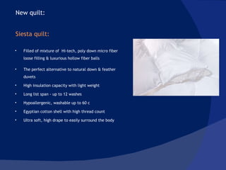 Filled of mixture of  Hi-tech, poly down micro fiber loose filling & luxurious hollow fiber balls The perfect alternative to natural down & feather  duvets  High insulation capacity with light weight Long list span - up to 12 washes Hypoallergenic, washable up to 60 c Egyptian cotton shell with high thread count Ultra soft, high drape to easily surround the body New quilt:  Siesta quilt: 