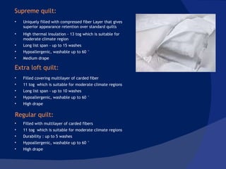 Uniquely filled with compressed fiber Layer that gives superior appearance retention over standard quilts  High thermal insulation - 13 tog which is suitable for moderate climate region Long list span - up to 15 washes  Hypoallergenic, washable up to 60 ° Medium drape Filled covering multilayer of carded fiber 11 tog  which is suitable for moderate climate regions  Long list span - up to 10 washes Hypoallergenic, washable up to 60 ° High drape Filled with multilayer of carded fibers 11 tog  which is suitable for moderate climate regions  Durability : up to 5 washes Hypoallergenic, washable up to 60 ° High drape Supreme quilt: Extra loft quilt: Regular quilt: 