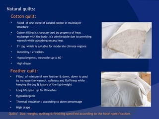 Quilts’  Size, weight, quilting & finishing specified according to the hotel specifications  Filled  of one piece of carded cotton in multilayer structure  Cotton filling Is characterized by property of heat exchange with the body, it's comfortable due to providing warmth while absorbing excess heat 11 tog  which is suitable for moderate climate regions  Durability : 2 washes Hypoallergenic, washable up to 60 ° High drape Natural quilts: Filled  of mixture of new feather & down, down is used to increase the warmth, softness and fluffiness while keeping the joy & luxury of the lightweight Long life span  up to 10 washes Hypoallergenic  Thermal insulation : according to down percentage  High drape Cotton quilt: Feather quilt: 